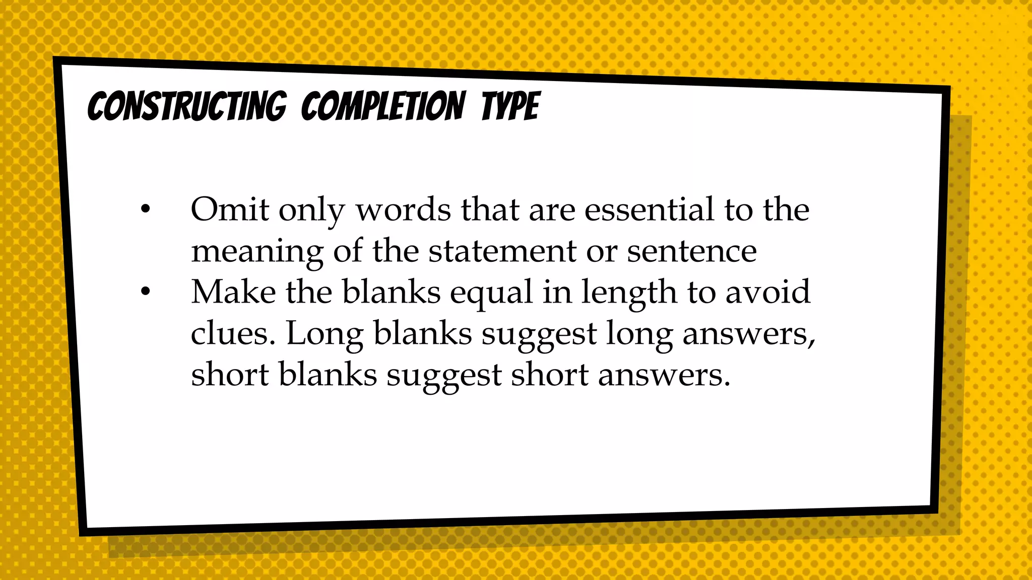 CONSTRUCTING COMPLETION TYPE
• Omit only words that are essential to the
meaning of the statement or sentence
• Make the blanks equal in length to avoid
clues. Long blanks suggest long answers,
short blanks suggest short answers.
 