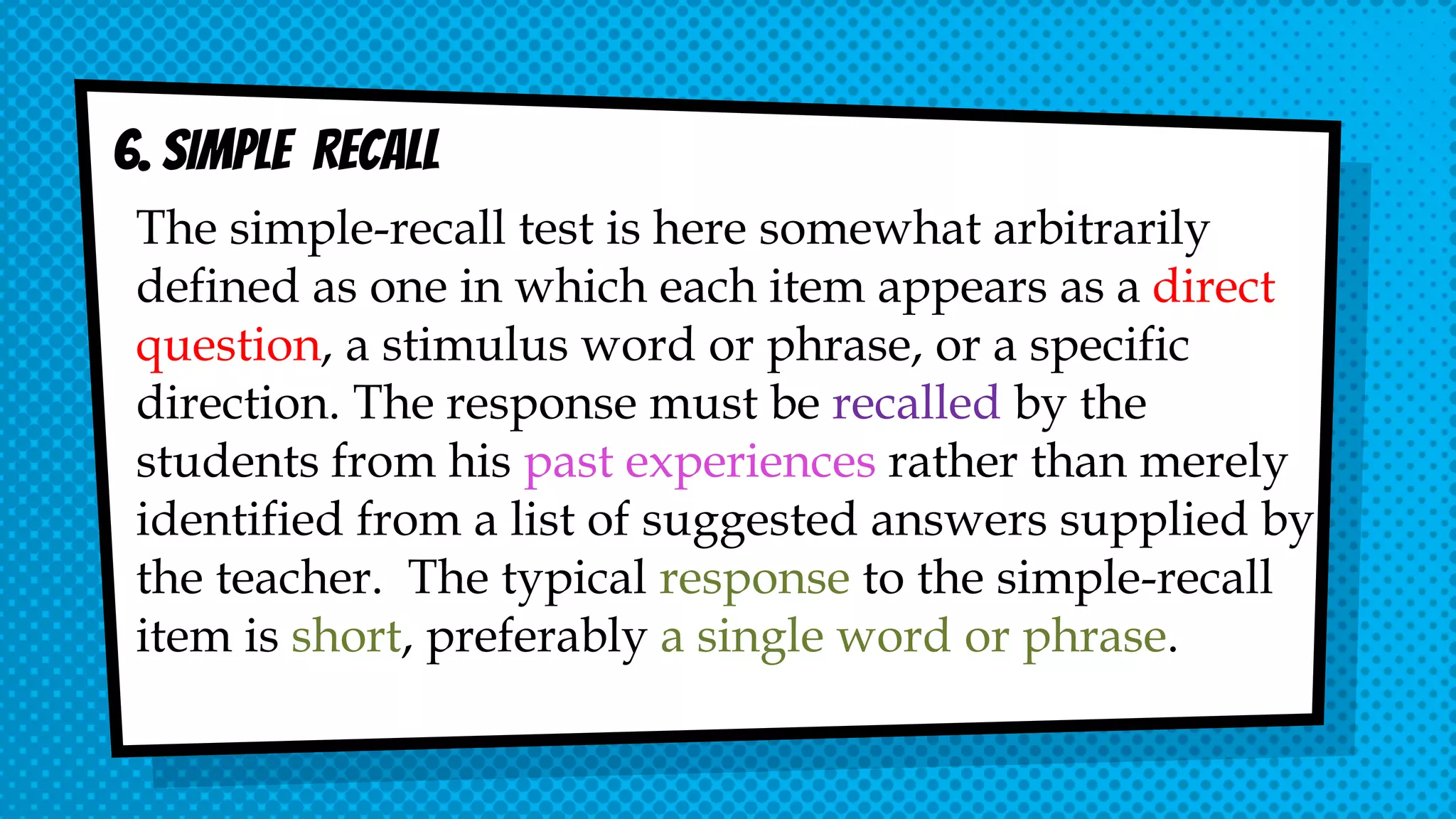 6. SIMPLE RECALL
The simple-recall test is here somewhat arbitrarily
defined as one in which each item appears as a direct
question, a stimulus word or phrase, or a specific
direction. The response must be recalled by the
students from his past experiences rather than merely
identified from a list of suggested answers supplied by
the teacher. The typical response to the simple-recall
item is short, preferably a single word or phrase.
 