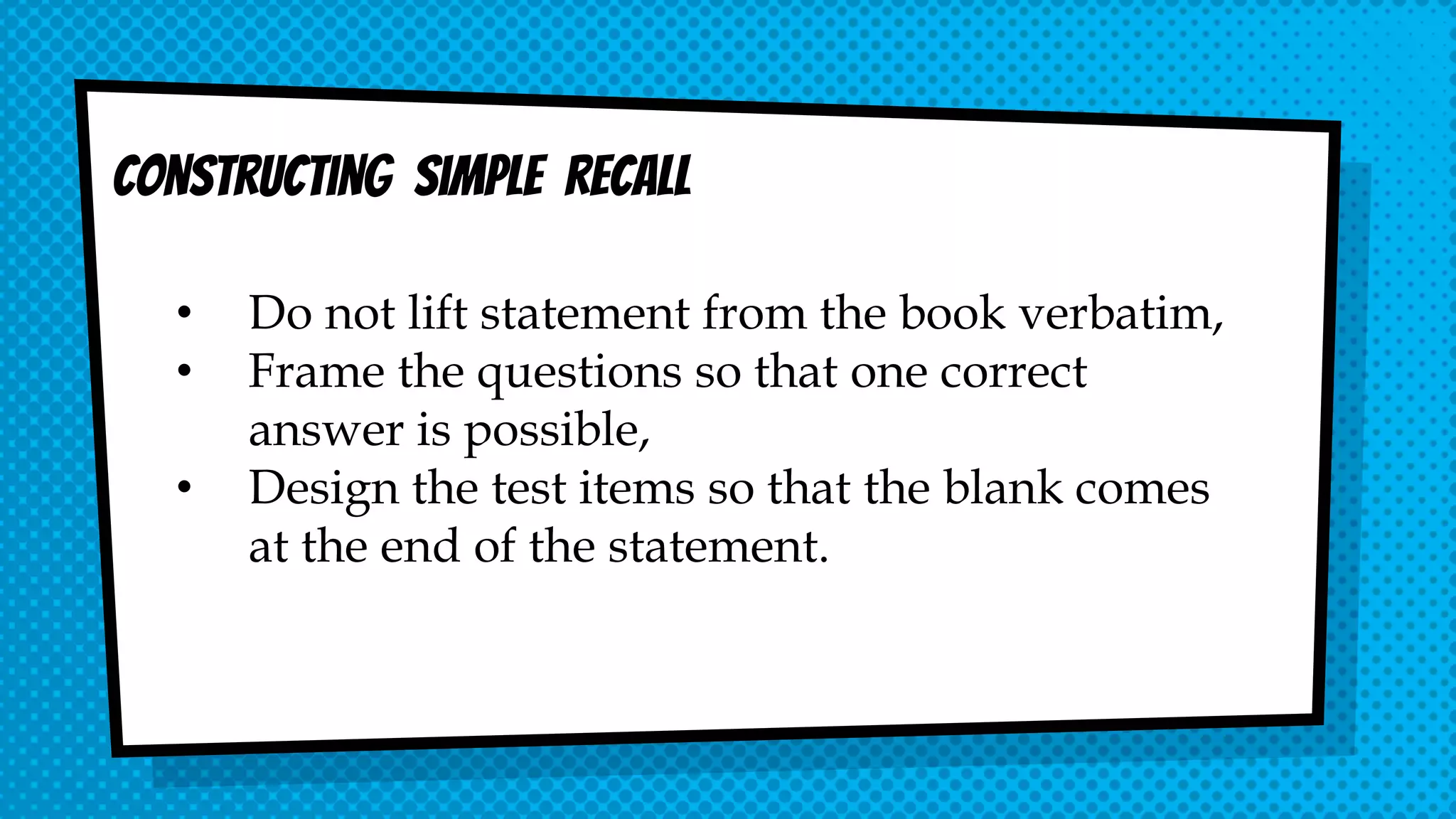 Constructing simple recall
• Do not lift statement from the book verbatim,
• Frame the questions so that one correct
answer is possible,
• Design the test items so that the blank comes
at the end of the statement.
 