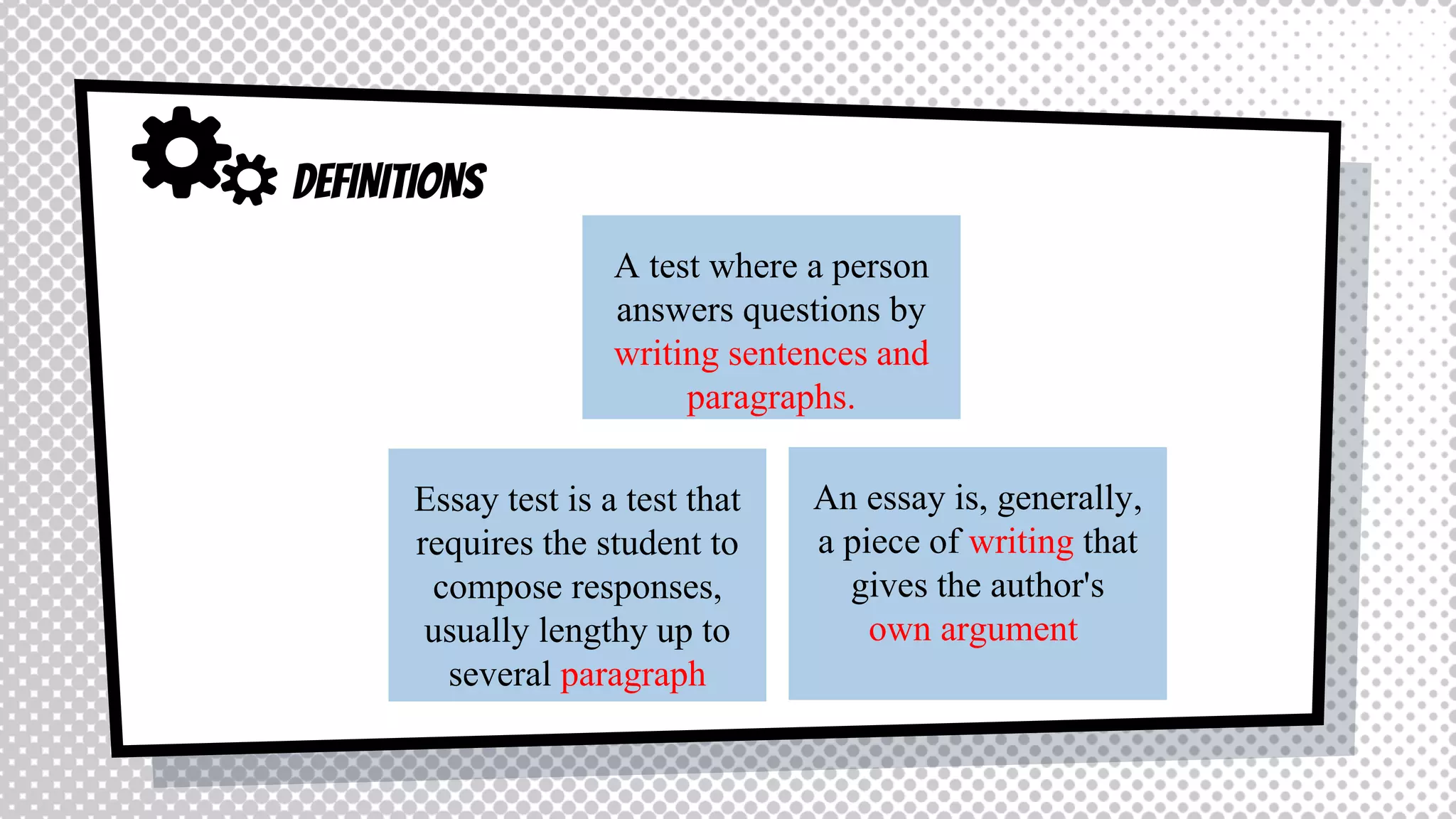 DEFINITIONS
An essay is, generally,
a piece of writing that
gives the author's
own argument
Essay test is a test that
requires the student to
compose responses,
usually lengthy up to
several paragraph
A test where a person
answers questions by
writing sentences and
paragraphs.
 