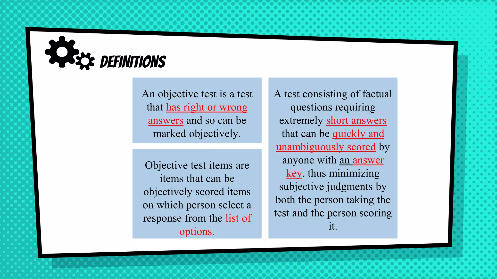 Objective test items are
items that can be
objectively scored items
on which person select a
response from the list of
options.
DEFINITIONS
An objective test is a test
that has right or wrong
answers and so can be
marked objectively.
A test consisting of factual
questions requiring
extremely short answers
that can be quickly and
unambiguously scored by
anyone with an answer
key, thus minimizing
subjective judgments by
both the person taking the
test and the person scoring
it.
 