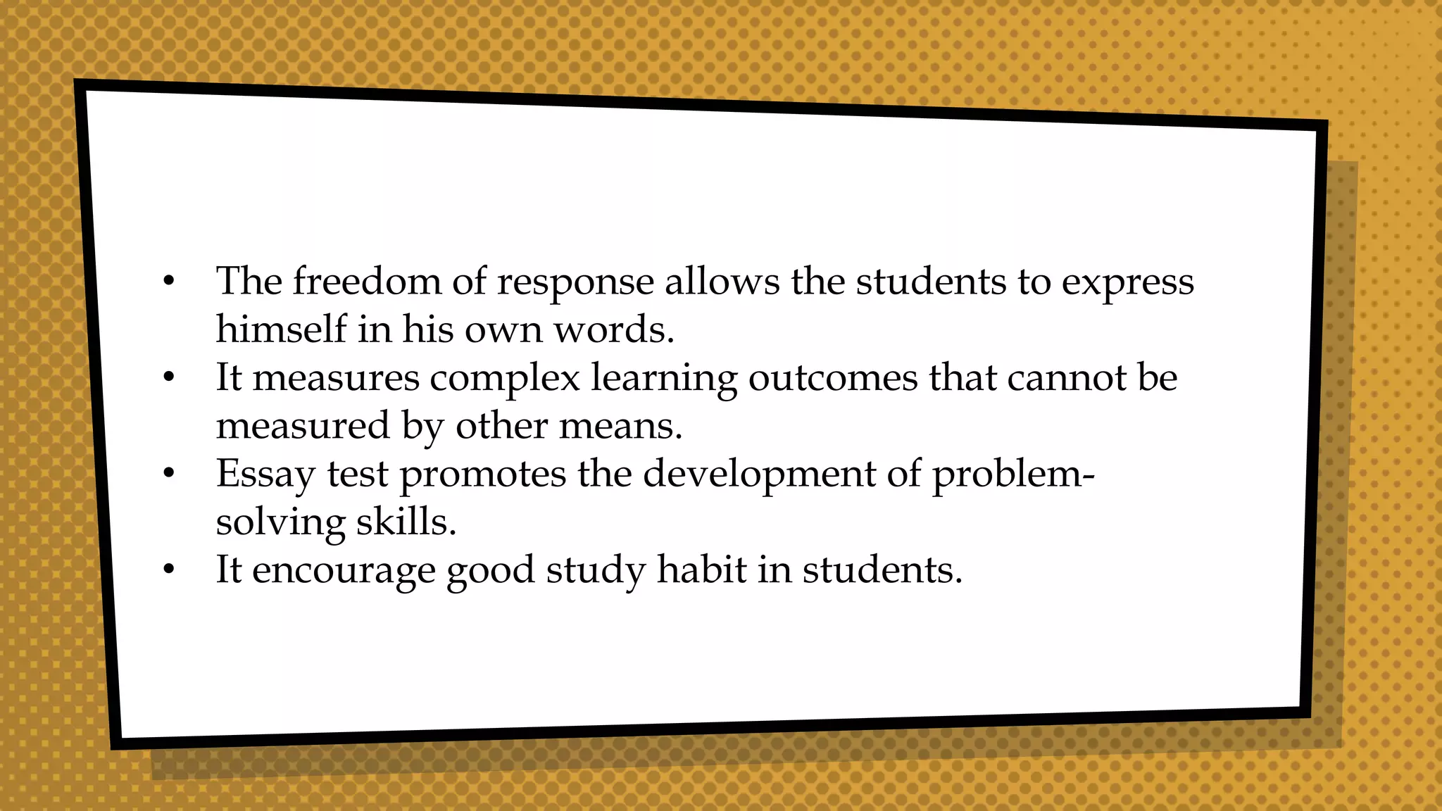 • The freedom of response allows the students to express
himself in his own words.
• It measures complex learning outcomes that cannot be
measured by other means.
• Essay test promotes the development of problem-
solving skills.
• It encourage good study habit in students.
 