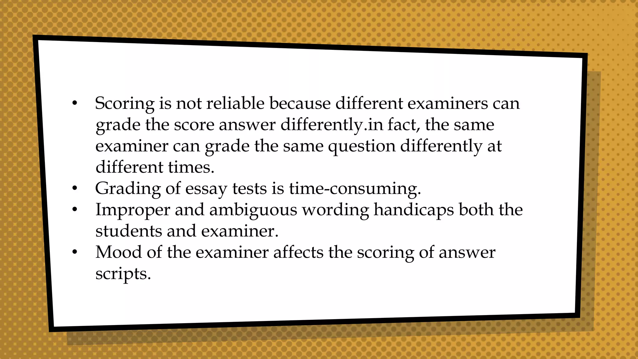 • Scoring is not reliable because different examiners can
grade the score answer differently.in fact, the same
examiner can grade the same question differently at
different times.
• Grading of essay tests is time-consuming.
• Improper and ambiguous wording handicaps both the
students and examiner.
• Mood of the examiner affects the scoring of answer
scripts.
 