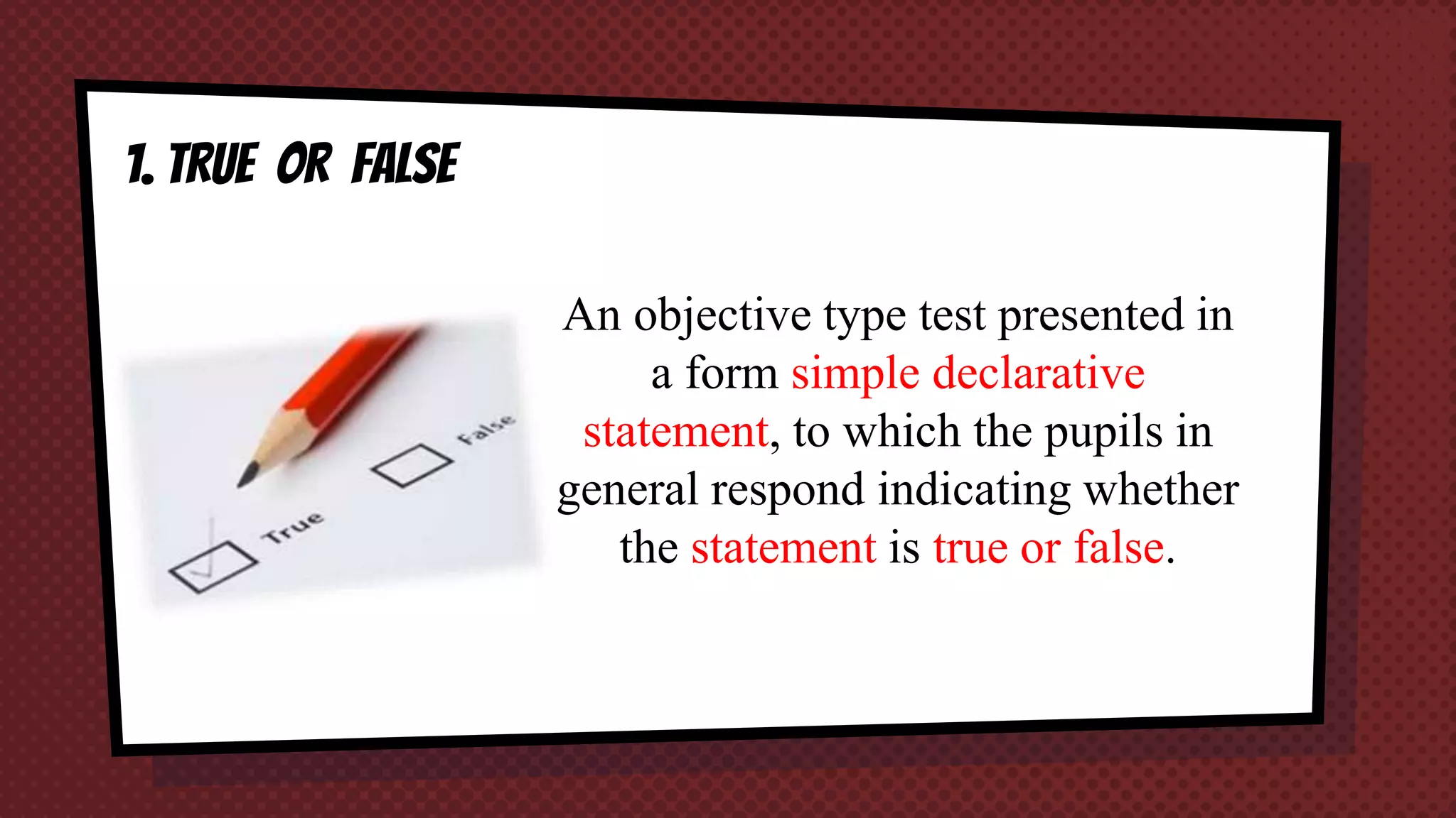 1. TRUE OR FALSE
An objective type test presented in
a form simple declarative
statement, to which the pupils in
general respond indicating whether
the statement is true or false.
 