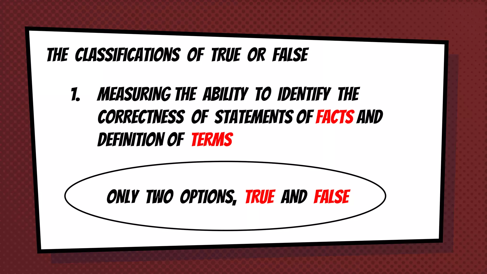 The classifications of TRUE OR FALSE
1. MEASURING THE ABILITY TO IDENTIFY THE
CORRECTNESS OF STATEMENTS OF FACTS AND
DEFINITION OF TERMS
ONLY TWO OPTIONS, TRUE AND FALSE
 