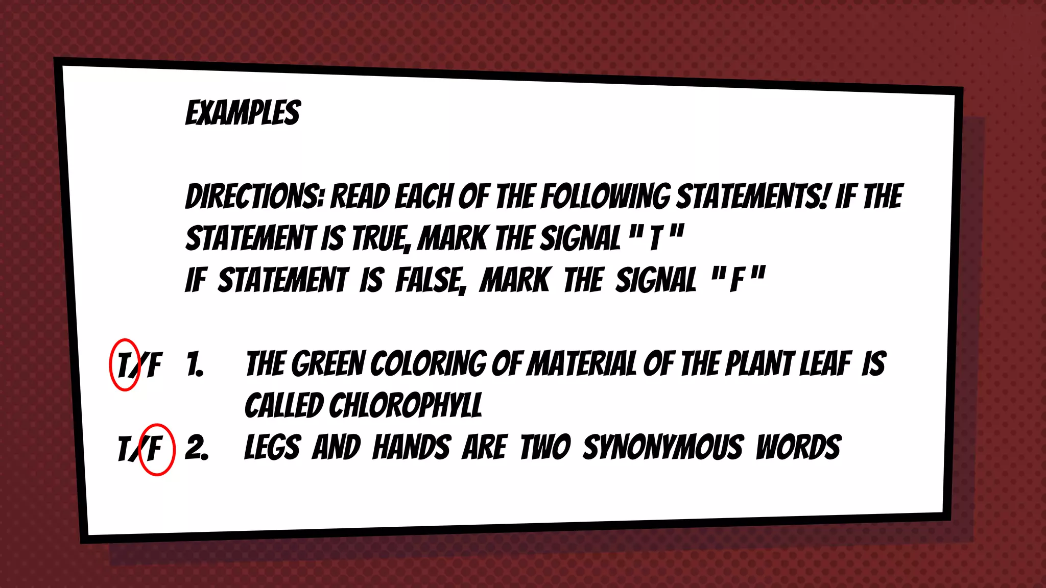 T/F
T/F
EXAMPLES
DIRECTIONS: READ EACH OF THE FOLLOWING STATEMENTS! IF THE
STATEMENT IS TRUE, MARK THE SIGNAL “ T ”
IF STATEMENT IS FALSE, MARK THE SIGNAL “ F ”
1. THE GREEN COLORING OF MATERIAL OF THE PLANT LEAF IS
CALLED CHLOROPHYLL
2. LEGS AND HANDS ARE TWO SYNONYMOUS WORDS
 