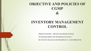 OBJECTIVE AND POLICIES OF
CGMP
&
INVENTORY MANAGEMENT
CONTROL
PRESENTED BY : MEGHA RAMESH TONGE
M PHARM (DEPT OF PHARMACEUTICS )
HI-TECH COLLEGE OF PHARMACY ,CHANDRAPUR
 