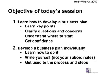 December 2, 2013

Objective of today’s session
1. Learn how to develop a business plan
- Learn key points
- Clarify questions and concerns
- Understand where to start
- Get confidence
2. Develop a business plan individually
- Learn how to do it
- Write yourself (not your subordinates)
- Get used to the process and steps

 