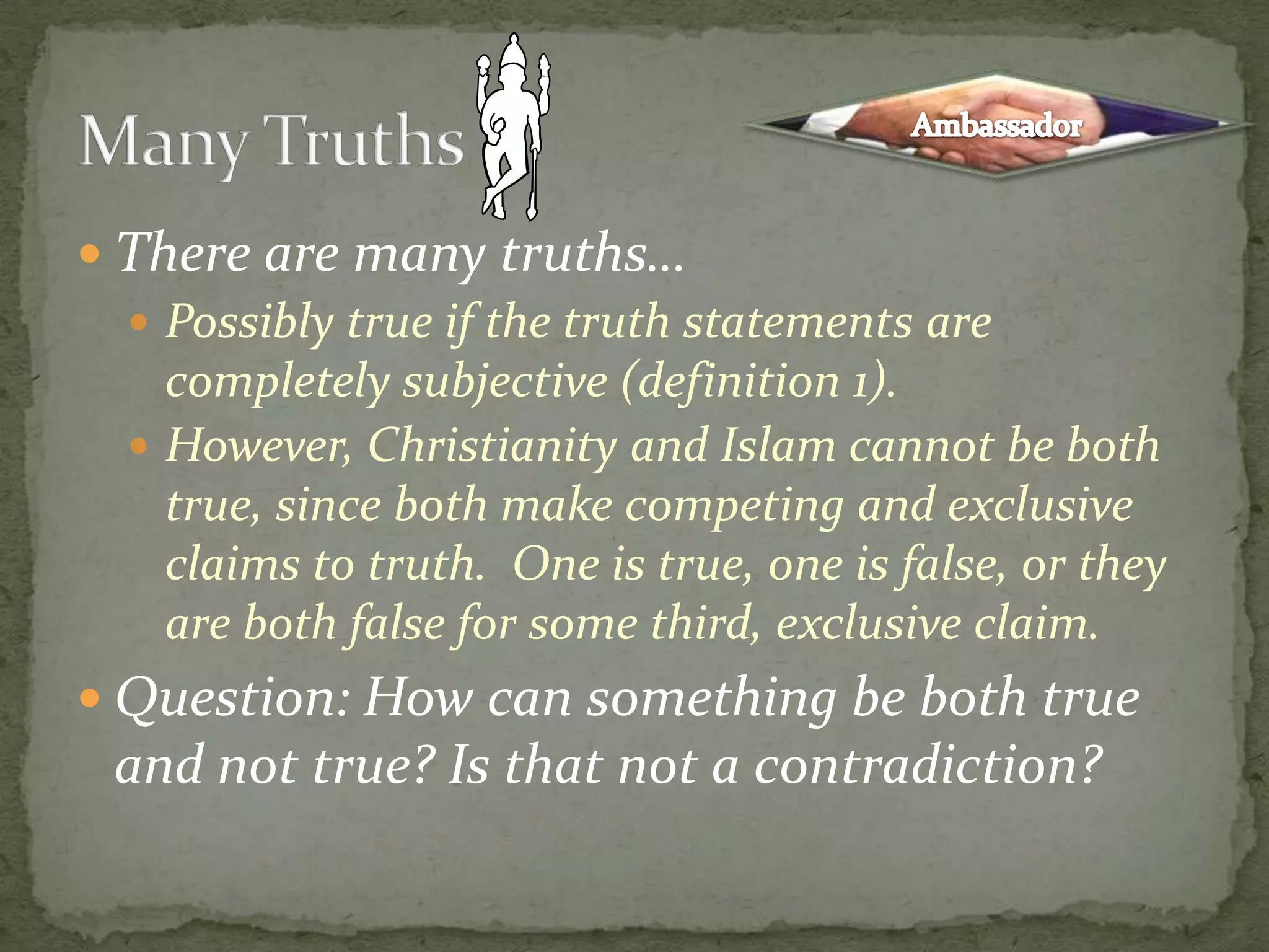 There are many truths…Possibly true if the truth statements are completely subjective (definition 1). However, Christianity and Islam cannot be both true, since both make competing and exclusive claims to truth.  One is true, one is false, or they are both false for some third, exclusive claim.Question: How can something be both true and not true? Is that not a contradiction?Many TruthsAmbassador