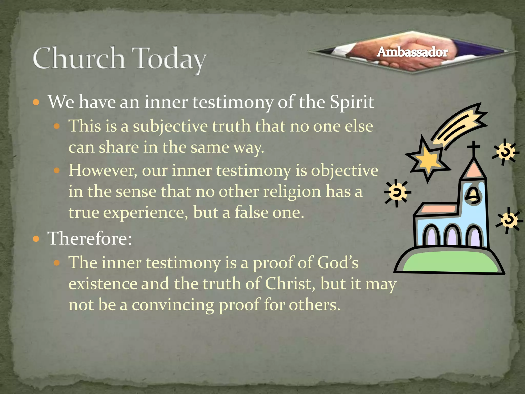 We have an inner testimony of the SpiritThis is a subjective truth that no one else can share in the same way.However, our inner testimony is objective in the sense that no other religion has a true experience, but a false one.Therefore:The inner testimony is a proof of God’s existence and the truth of Christ, but it may not be a convincing proof for others.Church TodayAmbassador