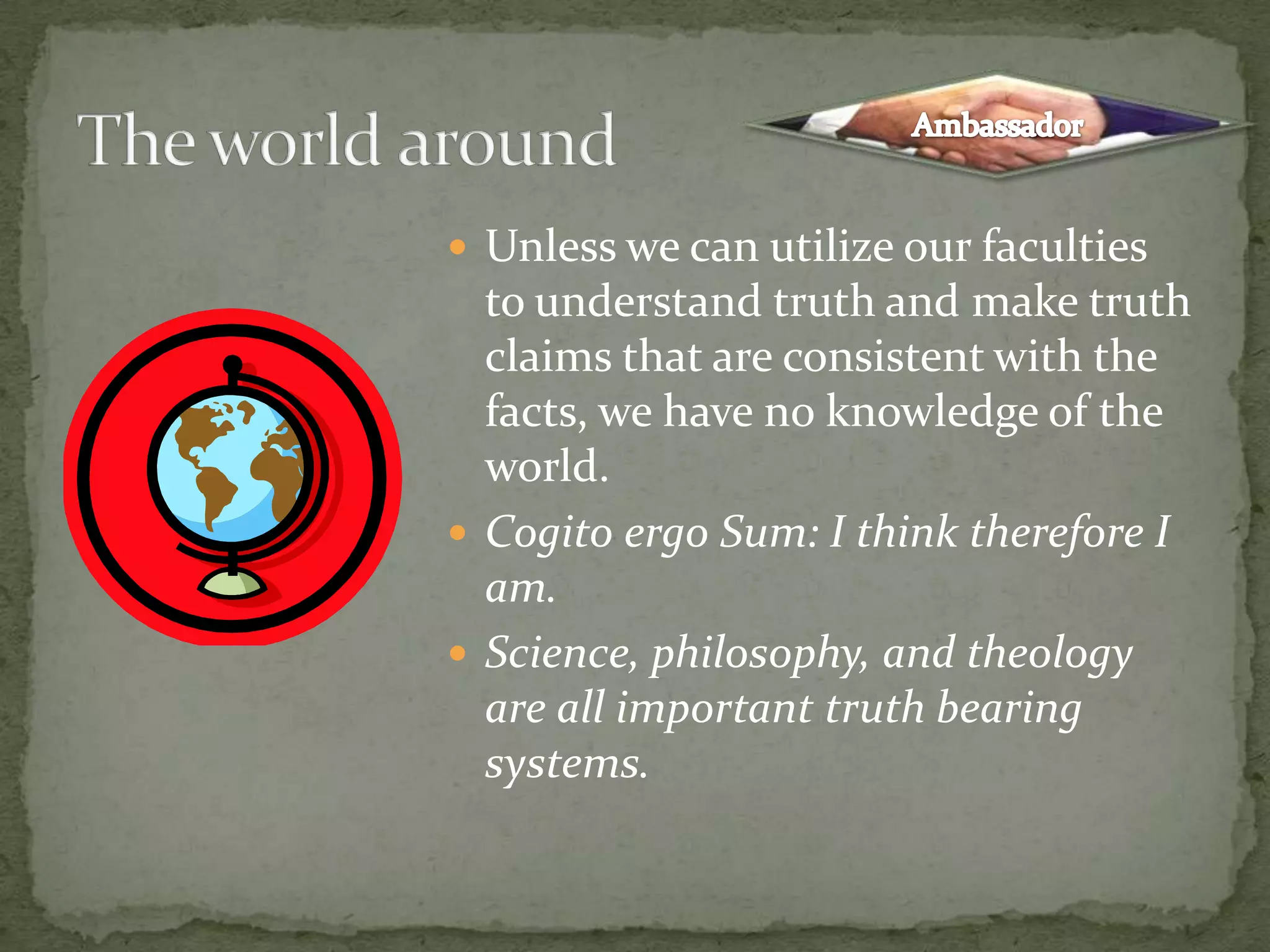 Unless we can utilize our faculties to understand truth and make truth claims that are consistent with the facts, we have no knowledge of the world.Cogito ergo Sum: I think therefore I am.Science, philosophy, and theology are all important truth bearing systems.The world aroundAmbassador