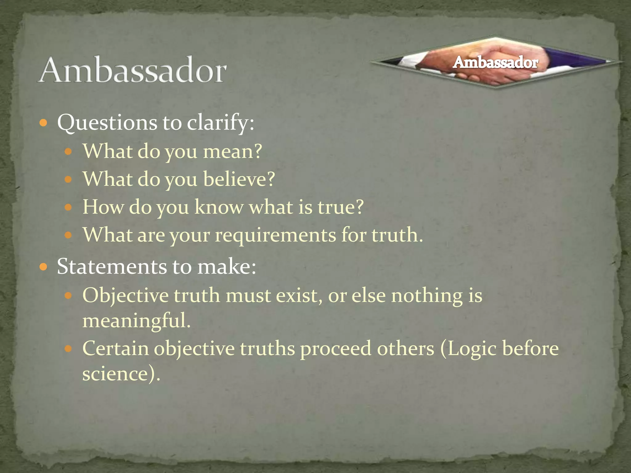 Questions to clarify: What do you mean?What do you believe?How do you know what is true?What are your requirements for truth.Statements to make:Objective truth must exist, or else nothing is meaningful.Certain objective truths proceed others (Logic before science).AmbassadorAmbassador