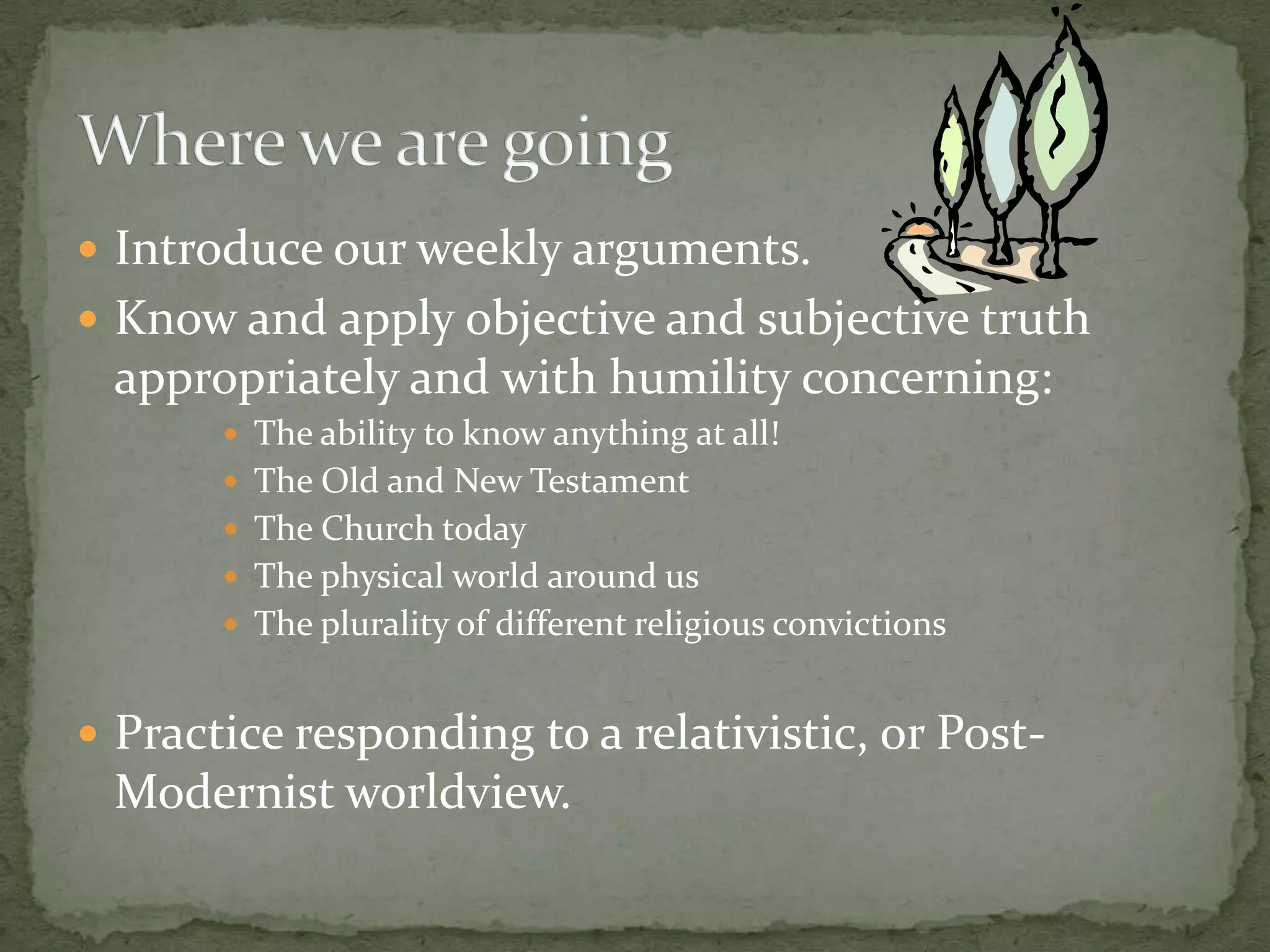 Introduce our weekly arguments.Know and apply objective and subjective truth appropriately and with humility concerning:The ability to know anything at all!The Old and New TestamentThe Church todayThe physical world around usThe plurality of different religious convictionsPractice responding to a relativistic, or Post-Modernist worldview.Where we are going