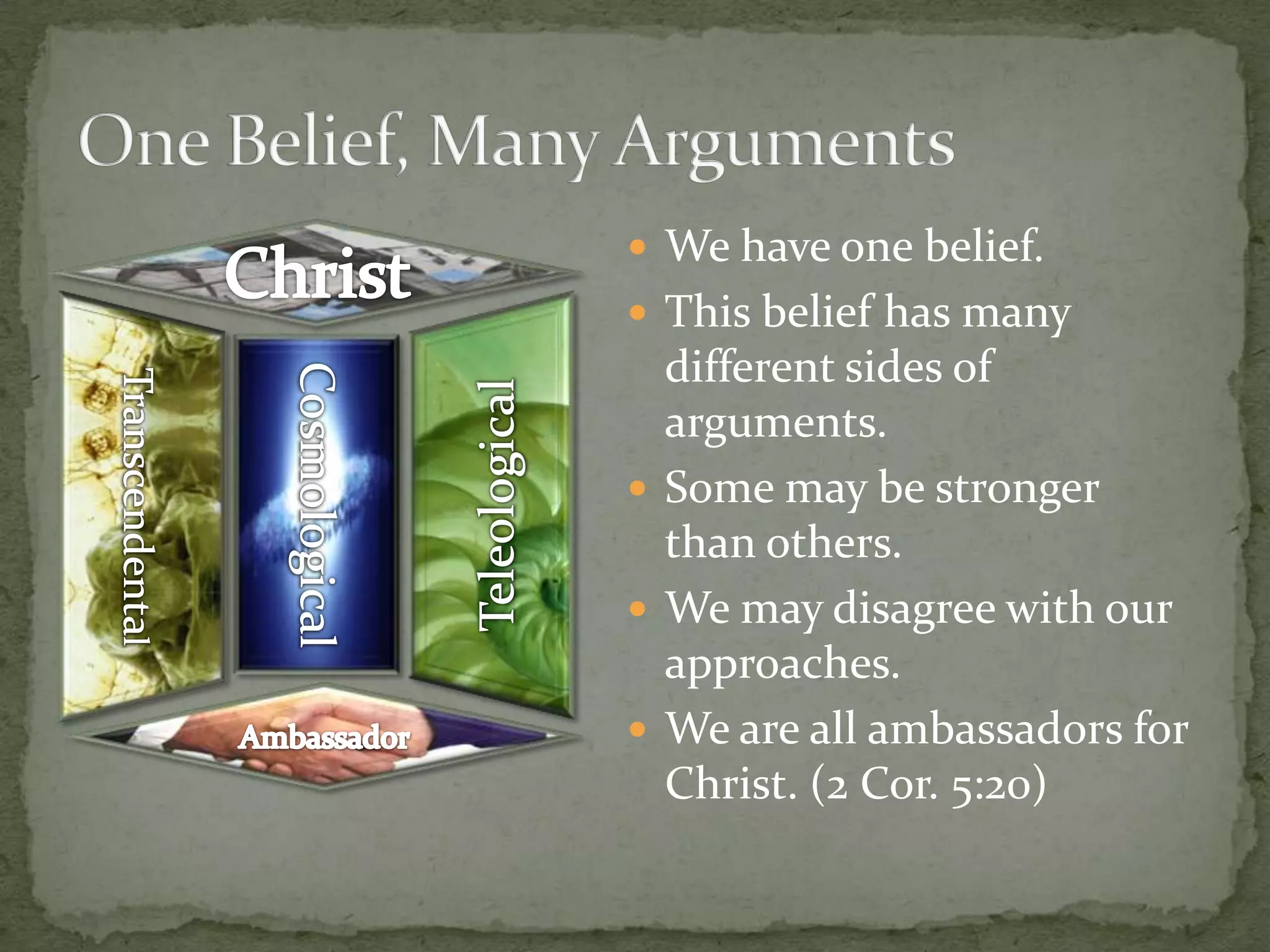 We have one belief.This belief has many different sides of arguments.Some may be stronger than others.We may disagree with our approaches.We are all ambassadors for Christ. (2 Cor. 5:20)One Belief, Many ArgumentsChristCosmologicalTeleologicalTranscendentalAmbassador