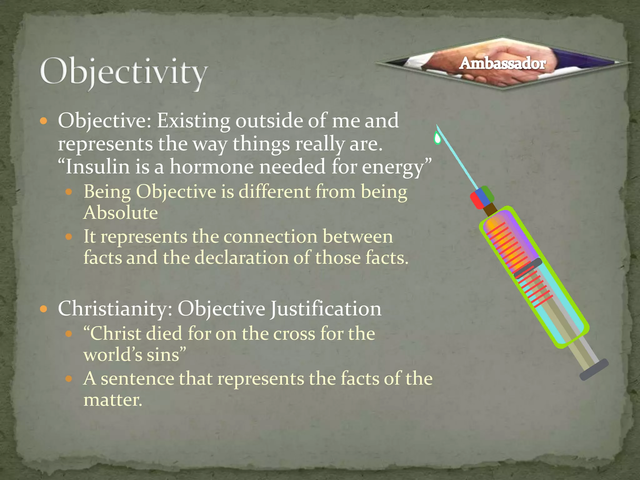 ObjectivityAmbassadorObjective: Existing outside of me and represents the way things really are. “Insulin is a hormone needed for energy”Being Objective is different from being AbsoluteIt represents the connection between facts and the declaration of those facts.Christianity: Objective Justification“Christ died for on the cross for the world’s sins”A sentence that represents the facts of the matter.