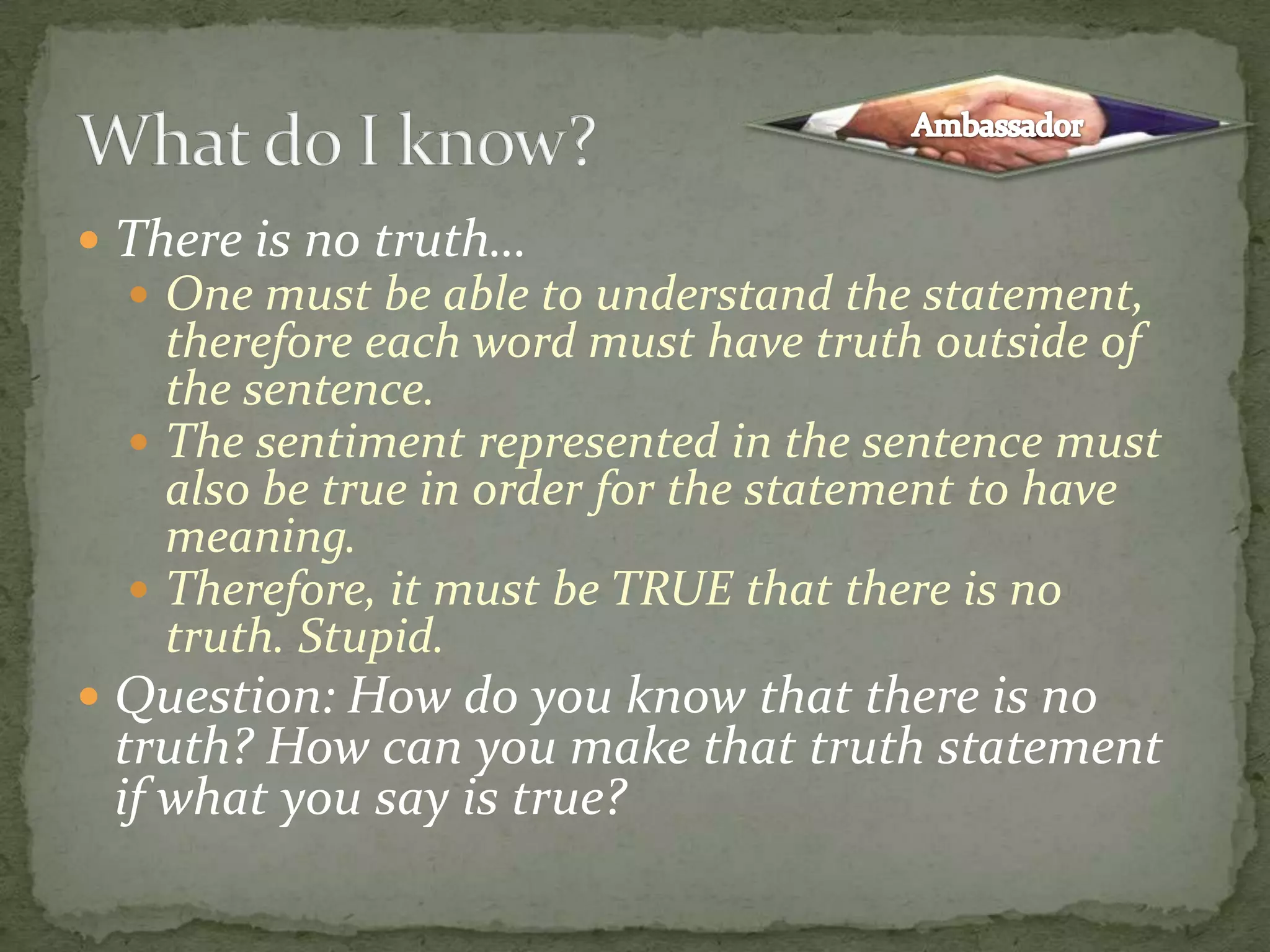 There is no truth…One must be able to understand the statement, therefore each word must have truth outside of the sentence.The sentiment represented in the sentence must also be true in order for the statement to have meaning.Therefore, it must be TRUE that there is no truth. Stupid.Question: How do you know that there is no truth? How can you make that truth statement if what you say is true?What do I know?Ambassador