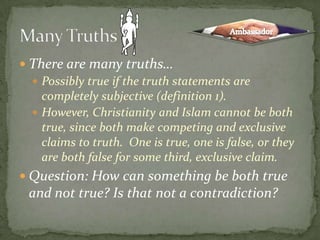There are many truths…Possibly true if the truth statements are completely subjective (definition 1). However, Christianity and Islam cannot be both true, since both make competing and exclusive claims to truth.  One is true, one is false, or they are both false for some third, exclusive claim.Question: How can something be both true and not true? Is that not a contradiction?Many TruthsAmbassador
