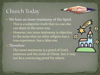 We have an inner testimony of the SpiritThis is a subjective truth that no one else can share in the same way.However, our inner testimony is objective in the sense that no other religion has a true experience, but a false one.Therefore:The inner testimony is a proof of God’s existence and the truth of Christ, but it may not be a convincing proof for others.Church TodayAmbassador