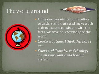 Unless we can utilize our faculties to understand truth and make truth claims that are consistent with the facts, we have no knowledge of the world.Cogito ergo Sum: I think therefore I am.Science, philosophy, and theology are all important truth bearing systems.The world aroundAmbassador
