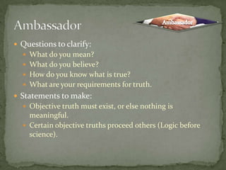 Questions to clarify: What do you mean?What do you believe?How do you know what is true?What are your requirements for truth.Statements to make:Objective truth must exist, or else nothing is meaningful.Certain objective truths proceed others (Logic before science).AmbassadorAmbassador