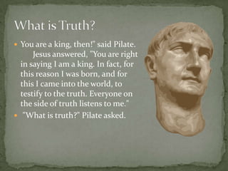 You are a king, then!" said Pilate.       Jesus answered, "You are right in saying I am a king. In fact, for this reason I was born, and for this I came into the world, to testify to the truth. Everyone on the side of truth listens to me."  "What is truth?" Pilate asked.What is Truth?