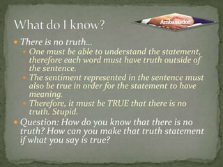 There is no truth…One must be able to understand the statement, therefore each word must have truth outside of the sentence.The sentiment represented in the sentence must also be true in order for the statement to have meaning.Therefore, it must be TRUE that there is no truth. Stupid.Question: How do you know that there is no truth? How can you make that truth statement if what you say is true?What do I know?Ambassador