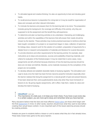 To stimulate logical and creative thinking: It is also an opportunity to train and develop good
habits.
To recall previous lessons in preparation for a long test or it may be recall for organization of
ideas and concepts and other relevant information
To motivate the learners and prepare them for the learning task to be done: The preparation
includes giving the background, the coverage and difficulty of the activity, why they are
supposed to do the assignment and the benefit they will experience.
To determine and plan out learning activities to be undertaken: Interesting and challenging
activities and within the capabilities of the learners that will answer their needs should be
chosen by the teacher. These activities may involve practical exercises to reinforce what has
been taught; completion of a project or an experiment began in class; collection of specimen
for biology class, research work for the solution of a problem, preparation of arguments for a
debate forum or research and preparation of materials and literature for a panel discussion.
To provide directions and other requirements for the learning activity: for example, clear
instructions as to steps and procedures, sources and availability of learning materials, and
criteria for evaluation of the finished project. It may be noted that in some cases, many
assignments are left unfinished because directions of how the learning exercise should be
done are not clear and definite. Besides, some materials necessary for the completion of the
project are not available.
To develop attitude and establish desirable habits of studying regularly: The stimulation and
urge to study once the habit has been formed, become powerful motivation especially when
the learner realizes that doing the assignment is a natural growth of past and present lessons.
It has been observed that, some pupils/students study only when they have homework or
lessons to do. By giving regular assignments, will in effect, help them, realize its value and
develop the habit of studying.

robustfood:1 year ago

The importance of a daily quiz, is to keep your brain sharp. If you have a quiz every day
in a certain subject, you are more apt to study and remember what you have learned.
Many educators believe that the best and most effective lesson plans are those which begin with
the final assessment in mind. In other words, teachers should know what they want to test before
creating their actual lesson content. A very important part of this lesson planning process should
be creating pretests.
Pretests are given to students before a lesson or unit to assess what they do in fact already know.
These tests reveal many gems to the savvy teacher.

 