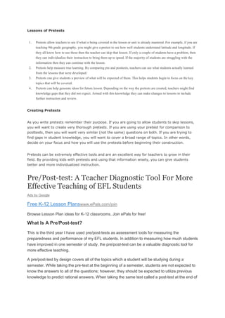 Lessons of Pretests

1.

Pretests allow teachers to see if what is being covered in the lesson or unit is already mastered. For example, if you are
teaching 9th grade geography, you might give a pretest to see how well students understand latitude and longitude. If
they all know how to use these then the teacher can skip that lesson. If only a couple of students have a problem, then
they can individualize their instruction to bring them up to speed. If the majority of students are struggling with the

2.

information then they can continue with the lesson.
Pretests help measure true learning. By comparing pre and posttests, teachers can see what students actually learned

3.

from the lessons that were developed.
Pretests can give students a preview of what will be expected of them. This helps students begin to focus on the key

4.

topics that will be covered.
Pretests can help generate ideas for future lesson. Depending on the way the pretests are created, teachers might find
knowledge gaps that they did not expect. Armed with this knowledge they can make changes to lessons to include
further instruction and review.

Creating Pretests
As you write pretests remember their purpose. If you are going to allow students to skip lessons,
you will want to create very thorough pretests. If you are using your pretest for comparison to
posttests, then you will want very similar (not the same) questions on both. If you are trying to
find gaps in student knowledge, you will want to cover a broad range of topics. In other words,
decide on your focus and how you will use the pretests before beginning their construction.
Pretests can be extremely effective tools and are an excellent way for teachers to grow in their
field. By providing kids with pretests and using that information wisely, you can give students
better and more individualized instruction.

Pre/Post-test: A Teacher Diagnostic Tool For More
Effective Teaching of EFL Students
Ads by Google

Free K-12 Lesson Planswww.ePals.com/join
Browse Lesson Plan ideas for K-12 classrooms, Join ePals for free!

What Is A Pre/Post-test?
This is the third year I have used pre/post-tests as assessment tools for measuring the
preparedness and performance of my EFL students. In addition to measuring how much students
have improved in one semester of study, the pre/post-test can be a valuable diagnostic tool for
more effective teaching.
A pre/post-test by design covers all of the topics which a student will be studying during a
semester. While taking the pre-test at the beginning of a semester, students are not expected to
know the answers to all of the questions; however, they should be expected to utilize previous
knowledge to predict rational answers. When taking the same test called a post-test at the end of

 