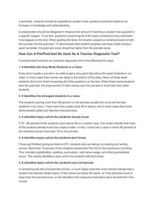 a semester, students should be expected to answer more questions correctly based on an
increase in knowledge and understanding.
A pre/post-test should be designed to measure the amount of learning a student has acquired in
a specific subject. To do this, questions concerning all of the topics covered during a semester
must appear on the test. When grading the tests, the teacher assigns a numerical score to both
the pre-test and the post-test. To demonstrate that student progress has been made during a
given semester, the post-test score should be higher than the pre-test score.

How Can A Pre/Post-test Be Used As A Teacher Diagnostic Tool?
A pre/post-test functions as a teacher diagnostic tool in the following five ways:
1. It Identifies the Very Weak Students in a Class:
Every time I grade a pre-test I am able to get a very good idea about the weak students in my
class. In most cases their scores are close to the bottom of the class. Many of these weak
students don't even finish answering all of the questions on the test. When these same students
take the post-test, the improvement in their scores over the pre-test is much less than other
students.
2. It Identifies the strongest students in a class:
The students scoring more than 80 percent on the pre-test usually turn out to be the best
students in my class. I have had a few pupils score 95 or above, and in most cases they have
demonstrated gifted and talented characteristics.
3. It identifies topics which the students already know:
If 75 - 80 percent of the students score above 80 on a certain topic, this would indicate that most
of the students already know the subject matter. In fact, I once had a class in which 60 percent of
the students scored more than 75 on the pre-test.
4. It identifies topics which the students don't know:
I have just finished giving pre-tests to EFL students who are taking my reading and writing
course. More than 70 percent of the students scored less than 50 on the mechanics of writing.
This included capitalization, spelling, punctuation, verb tense usage, and other grammatical
errors. This clearly identifies a topic which the students still don't know.
5. It identifies topics which the students have not learned:
in comparing pre-test and post-test scores, a much higher post-test score should indicate that a
student has learned certain topics. If the scores are about the same, or if the post-test score is
lower than the pre-test score, in all indications this measures that topics were not learned in the
course.

 