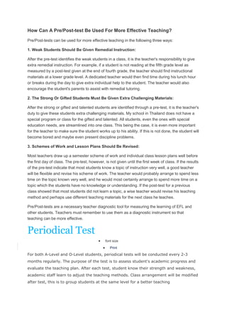 How Can A Pre/Post-test Be Used For More Effective Teaching?
Pre/Post-tests can be used for more effective teaching in the following three ways:
1. Weak Students Should Be Given Remedial Instruction:
After the pre-test identifies the weak students in a class, it is the teacher's responsibility to give
extra remedial instruction. For example, if a student is not reading at the fifth grade level as
measured by a post-test given at the end of fourth grade, the teacher should find instructional
materials at a lower grade level. A dedicated teacher would then find time during his lunch hour
or breaks during the day to give extra individual help to the student. The teacher would also
encourage the student's parents to assist with remedial tutoring.
2. The Strong Or Gifted Students Must Be Given Extra Challenging Materials:
After the strong or gifted and talented students are identified through a pre-test, it is the teacher's
duty to give these students extra challenging materials. My school in Thailand does not have a
special program or class for the gifted and talented. All students, even the ones with special
education needs, are streamlined into one class. This being the case, it is even more important
for the teacher to make sure the student works up to his ability. If this is not done, the student will
become bored and maybe even present discipline problems.
3. Schemes of Work and Lesson Plans Should Be Revised:
Most teachers draw up a semester scheme of work and individual class lesson plans well before
the first day of class. The pre-test, however, is not given until the first week of class. If the results
of the pre-test indicate that most students know a topic of instruction very well, a good teacher
will be flexible and revise his scheme of work. The teacher would probably arrange to spend less
time on the topic known very well, and he would most certainly arrange to spend more time on a
topic which the students have no knowledge or understanding. If the post-test for a previous
class showed that most students did not learn a topic, a wise teacher would revise his teaching
method and perhaps use different teaching materials for the next class he teaches.
Pre/Post-tests are a necessary teacher diagnostic tool for measuring the learning of EFL and
other students. Teachers must remember to use them as a diagnostic instrument so that
teaching can be more effective.

Periodical Test
font size
Print

For both A-Level and O-Level students, periodical tests will be conducted every 2-3
months regularly. The purpose of the test is to assess student's academic progress and
evaluate the teaching plan. After each test, student know their strength and weakness,
academic staff learn to adjust the teaching methods. Class arrangement will be modified
after test, this is to group students at the same level for a better teaching

 