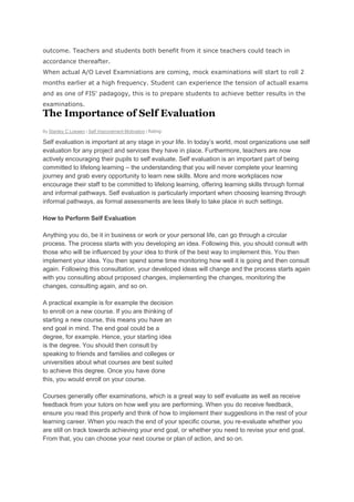 outcome. Teachers and students both benefit from it since teachers could teach in
accordance thereafter.
When actual A/O Level Examniations are coming, mock examinations will start to roll 2
months earlier at a high frequency. Student can experience the tension of actuall exams
and as one of FIS' padagogy, this is to prepare students to achieve better results in the
examinations.

The Importance of Self Evaluation
By Stanley C Loewen | Self Improvement Motivation | Rating:

Self evaluation is important at any stage in your life. In today’s world, most organizations use self
evaluation for any project and services they have in place. Furthermore, teachers are now
actively encouraging their pupils to self evaluate. Self evaluation is an important part of being
committed to lifelong learning – the understanding that you will never complete your learning
journey and grab every opportunity to learn new skills. More and more workplaces now
encourage their staff to be committed to lifelong learning, offering learning skills through formal
and informal pathways. Self evaluation is particularly important when choosing learning through
informal pathways, as formal assessments are less likely to take place in such settings.
How to Perform Self Evaluation
Anything you do, be it in business or work or your personal life, can go through a circular
process. The process starts with you developing an idea. Following this, you should consult with
those who will be influenced by your idea to think of the best way to implement this. You then
implement your idea. You then spend some time monitoring how well it is going and then consult
again. Following this consultation, your developed ideas will change and the process starts again
with you consulting about proposed changes, implementing the changes, monitoring the
changes, consulting again, and so on.
A practical example is for example the decision
to enroll on a new course. If you are thinking of
starting a new course, this means you have an
end goal in mind. The end goal could be a
degree, for example. Hence, your starting idea
is the degree. You should then consult by
speaking to friends and families and colleges or
universities about what courses are best suited
to achieve this degree. Once you have done
this, you would enroll on your course.
Courses generally offer examinations, which is a great way to self evaluate as well as receive
feedback from your tutors on how well you are performing. When you do receive feedback,
ensure you read this properly and think of how to implement their suggestions in the rest of your
learning career. When you reach the end of your specific course, you re-evaluate whether you
are still on track towards achieving your end goal, or whether you need to revise your end goal.
From that, you can choose your next course or plan of action, and so on.

 