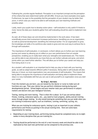 Following this, provide regular feedback. Perception is an important concept and the perception
of the criteria that were determined earlier will still differ. Ensure you have examples once again.
Furthermore, be open to the possibility that the perception of your student may be better than
yours, in which case you need to be able to self evaluate your own teaching methods and
possibly adapt.
Lastly, teach your pupils how to develop action plans – self evaluation is only useful if it leads to
more, hence the data your students gather from self evaluating should be used to implement new
goals.
As said, all of these steps can and should be implemented in the work place. It has been
scientifically proven that involvement increases performance, benefiting you as an organization,
as well as personal development, benefiting the individual worker. For an organization to grow,
the knowledge and skills of its workforce also needs to grow and one sure way to achieve this is
through self evaluation.
The importance of self evaluation, in conclusion, is that it allows you to further your own learning
journey and career by allowing you to reflect on your own performance from an outside
perspective, enabling you to really learn what your strengths and weaknesses are. This means
you will be able to see what points you have that you can further cultivate and grow, and which
points within you need further attention. This will allow you to further your career and stop you
from being stuck in a rut.
As a student, self evaluation is an important tool to help you stay on track with your learning
goals, as well as adapt towards different paths if necessary. Being able to self evaluate will also
help you in future, as most organizations now use processes of self evaluation. This means that
being able to recognize the importance of self evaluation and being able to implement these
steps is a very marketable skill that you can use to sell yourself to an organization once you start
your career.
By Greg C. Moriates
From the moment you are born, you are tested by the doctor or nurse to make sure all
functions are a go. Then your doctor has you perform milestone testing during each
developmental period. School begins and your teacher tests your performance in subject
matters and doctors test your biological functions.
Testing, testing and more testing. That is what life is about. So if you are serious about
fitness, training, endurance sports, etc., you need to track progress, ability and set training
zones through proper testing. So why would testing be something that you put aside when you
are training in endurance sports, such as triathlons, running, swimming, cycling, etc.
When you are training for endurance sports, testing is just as important to your athletic
performance and fitness as putting in the actual training time. Here are some basic
requirements for testing:
Depending on your training block, performing testing should be completed every six to eight
weeks in every discipline that you are training for.
Testing should be performed at the end of a rest/recovery week and should be able to be
replicated so that each test performed can be compared to the previous one.

 