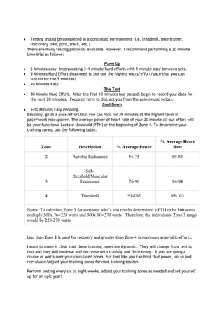 Testing should be completed in a controlled environment (i.e. treadmill, bike trainer,
stationary bike, pool, track, etc.).
There are many testing protocols available. However, I recommend performing a 30 minute
time trial as follows:
Warm Up
5 Minutes easy. Incorporating 3×1 minute hard efforts with 1 minute easy between sets.
5 Minutes Hard Effort (You need to put out the highest watts/effort/pace that you can
sustain for the 5 minutes).
10 Minutes Easy
The Test
30 Minute Hard Effort. After the first 10 minutes had passed, begin to record your data for
the next 20 minutes. Focus on form to distract you from the pain (music helps).
Cool Down
5-10 Minutes Easy Pedaling.
Basically, go at a pace/effort that you can hold for 30 minutes at the highest level of
pace/heart rate/power. The average power of heart rate of your 20 minute all-out effort will
be your functional Lactate threshold (FTH) or the beginning of Zone 4. To determine your
training zones, use the following table.

Zone

Description

% Average Power

% Average Heart
Rate

2

Aerobic Endurance

56-75

69-83

3

Subthreshold/Muscular
Endurance

76-90

84-94

4

Threshold

91-105

95-105

Notes: To calculate Zone 3 for someone who’s test results determined a FTH to be 300 watts
multiply 300x.76=228 watts and 300x.90=270 watts. Therefore, the individuals Zone 3 range
would be 228-270 watts.

Less than Zone 2 is used for recovery and greater than Zone 4 is maximum anaerobic efforts.
I want to make it clear that these training zones are dynamic. They will change from test to
test and they will increase and decrease with training and de-training. If you are going a
couple of watts over your calculated zones, but feel like you can hold that power, do so and
reevaluate/adjust your training zones for next training session.
Perform testing every six to eight weeks, adjust your training zones as needed and set yourself
up for an epic year!

 