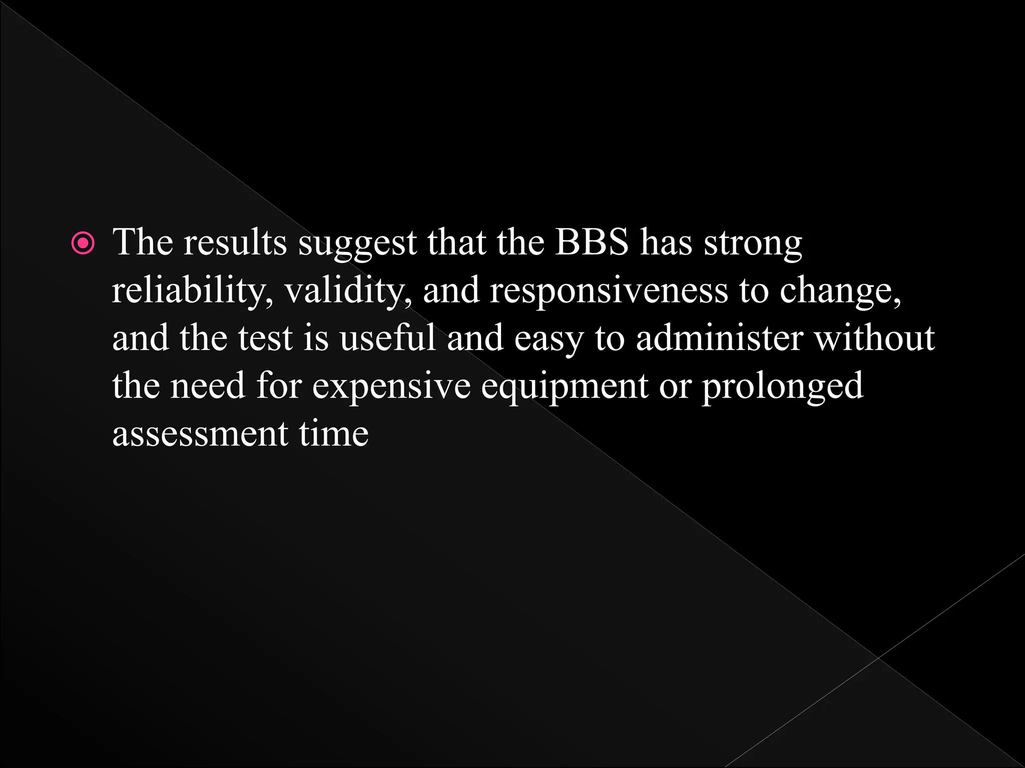  The results suggest that the BBS has strong
reliability, validity, and responsiveness to change,
and the test is useful and easy to administer without
the need for expensive equipment or prolonged
assessment time
 