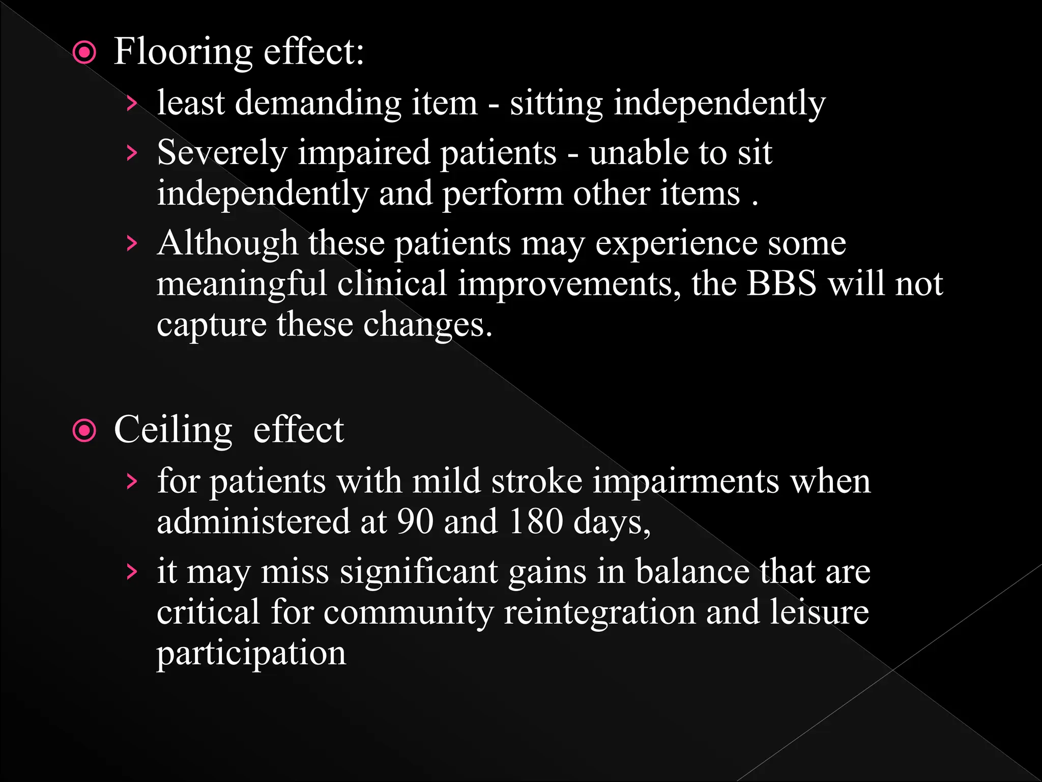  Flooring effect:
› least demanding item - sitting independently
› Severely impaired patients - unable to sit
independently and perform other items .
› Although these patients may experience some
meaningful clinical improvements, the BBS will not
capture these changes.
 Ceiling effect
› for patients with mild stroke impairments when
administered at 90 and 180 days,
› it may miss significant gains in balance that are
critical for community reintegration and leisure
participation
 