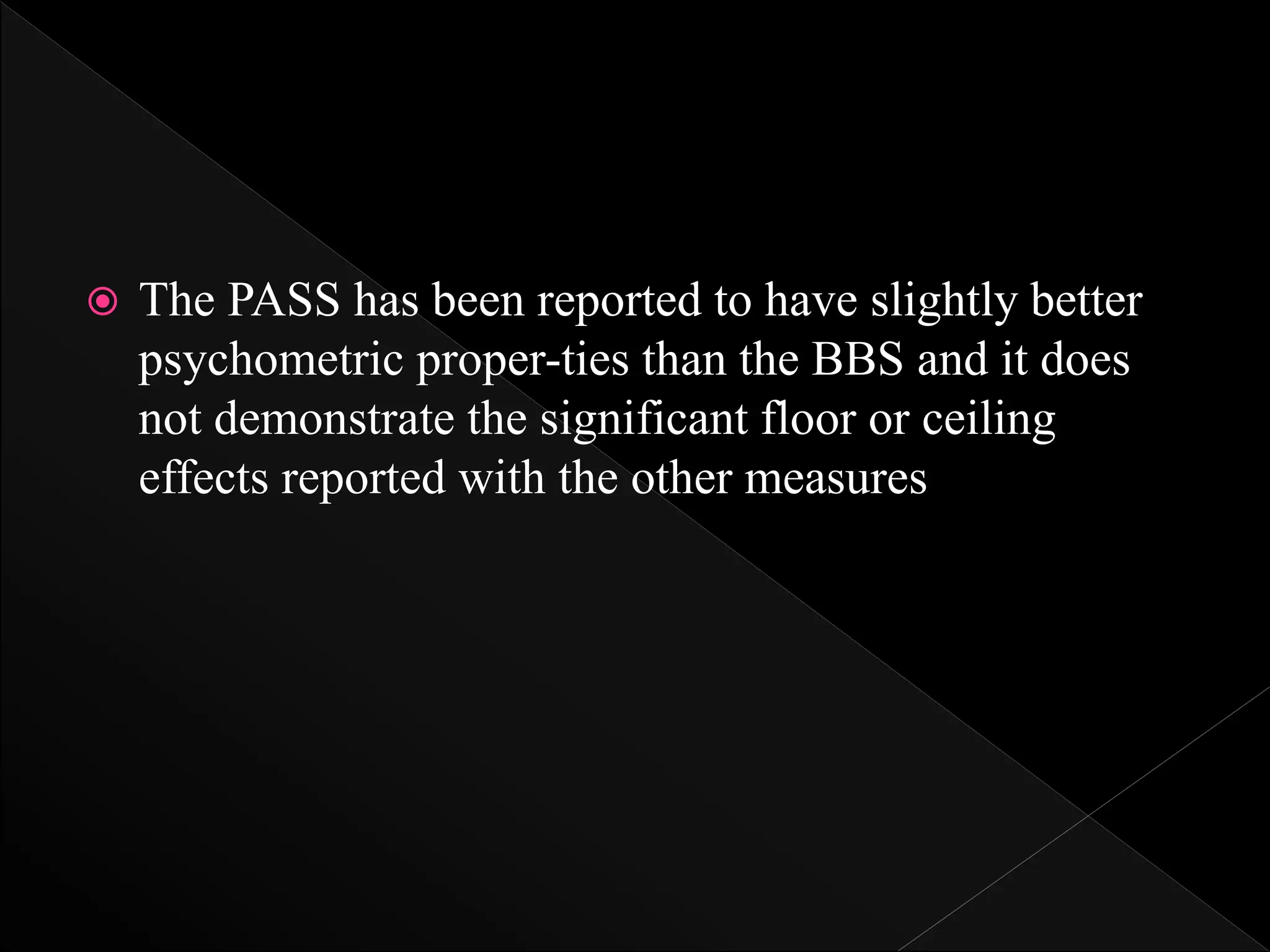  The PASS has been reported to have slightly better
psychometric proper-ties than the BBS and it does
not demonstrate the significant floor or ceiling
effects reported with the other measures
 