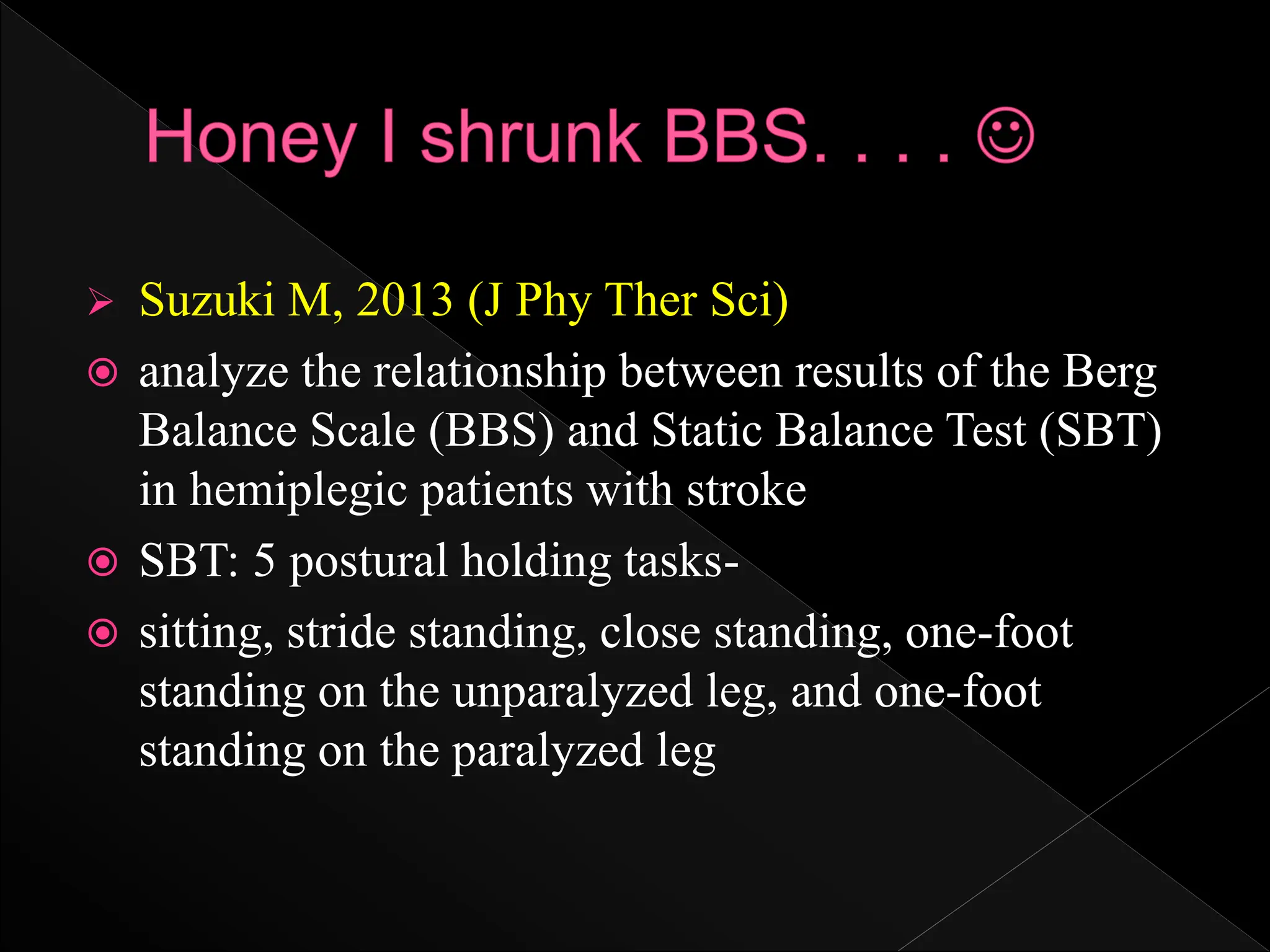  Suzuki M, 2013 (J Phy Ther Sci)
 analyze the relationship between results of the Berg
Balance Scale (BBS) and Static Balance Test (SBT)
in hemiplegic patients with stroke
 SBT: 5 postural holding tasks-
 sitting, stride standing, close standing, one-foot
standing on the unparalyzed leg, and one-foot
standing on the paralyzed leg
 
