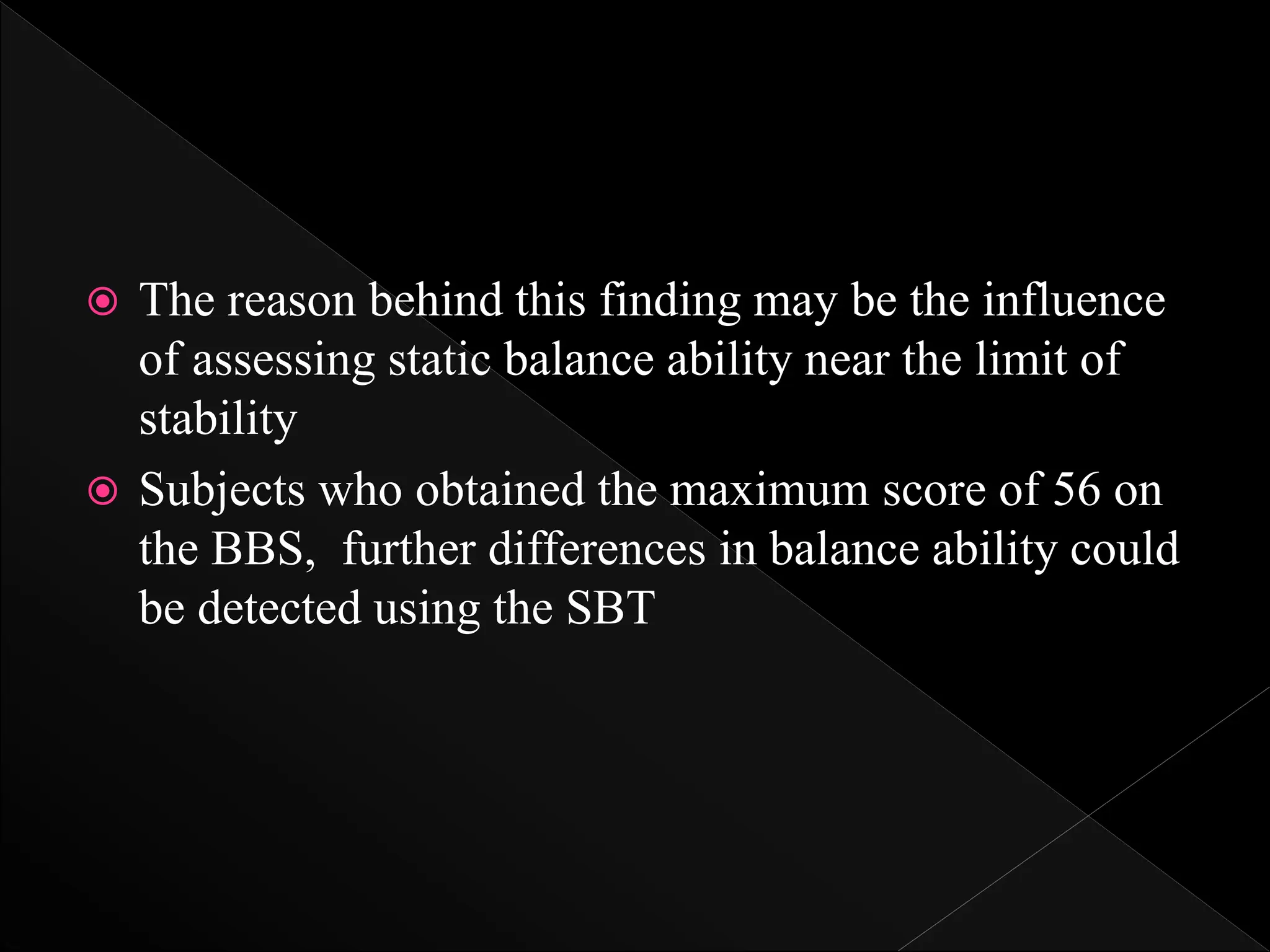  The reason behind this finding may be the influence
of assessing static balance ability near the limit of
stability
 Subjects who obtained the maximum score of 56 on
the BBS, further differences in balance ability could
be detected using the SBT
 
