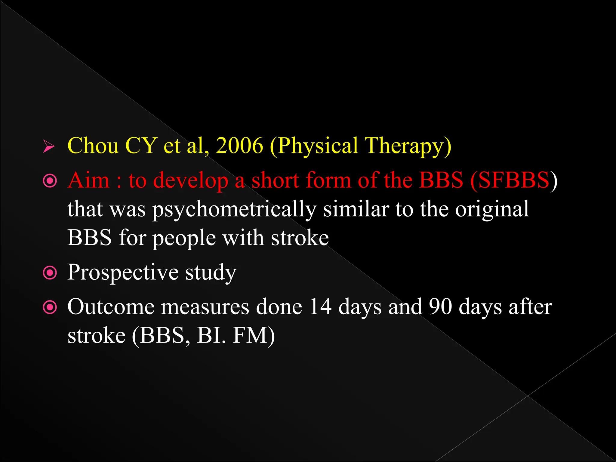  Chou CY et al, 2006 (Physical Therapy)
 Aim : to develop a short form of the BBS (SFBBS)
that was psychometrically similar to the original
BBS for people with stroke
 Prospective study
 Outcome measures done 14 days and 90 days after
stroke (BBS, BI. FM)
 