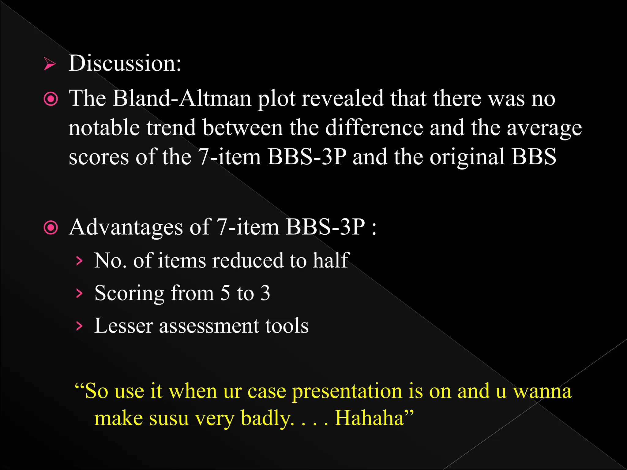  Discussion:
 The Bland-Altman plot revealed that there was no
notable trend between the difference and the average
scores of the 7-item BBS-3P and the original BBS
 Advantages of 7-item BBS-3P :
› No. of items reduced to half
› Scoring from 5 to 3
› Lesser assessment tools
“So use it when ur case presentation is on and u wanna
make susu very badly. . . . Hahaha”
 