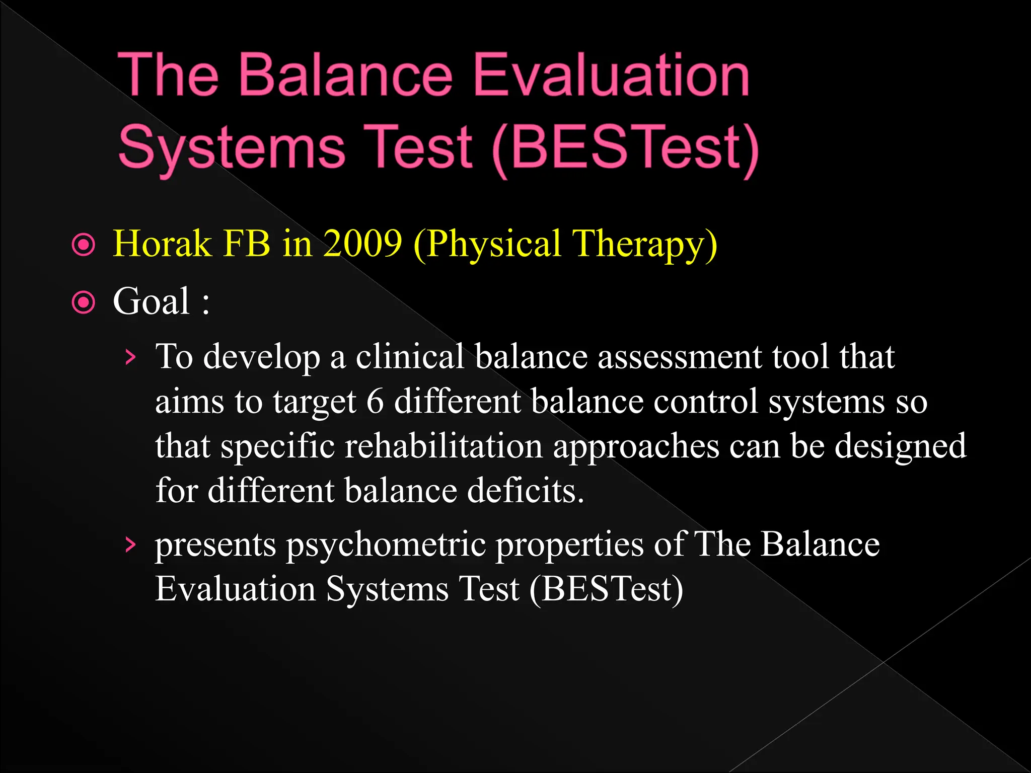  Horak FB in 2009 (Physical Therapy)
 Goal :
› To develop a clinical balance assessment tool that
aims to target 6 different balance control systems so
that specific rehabilitation approaches can be designed
for different balance deficits.
› presents psychometric properties of The Balance
Evaluation Systems Test (BESTest)
 