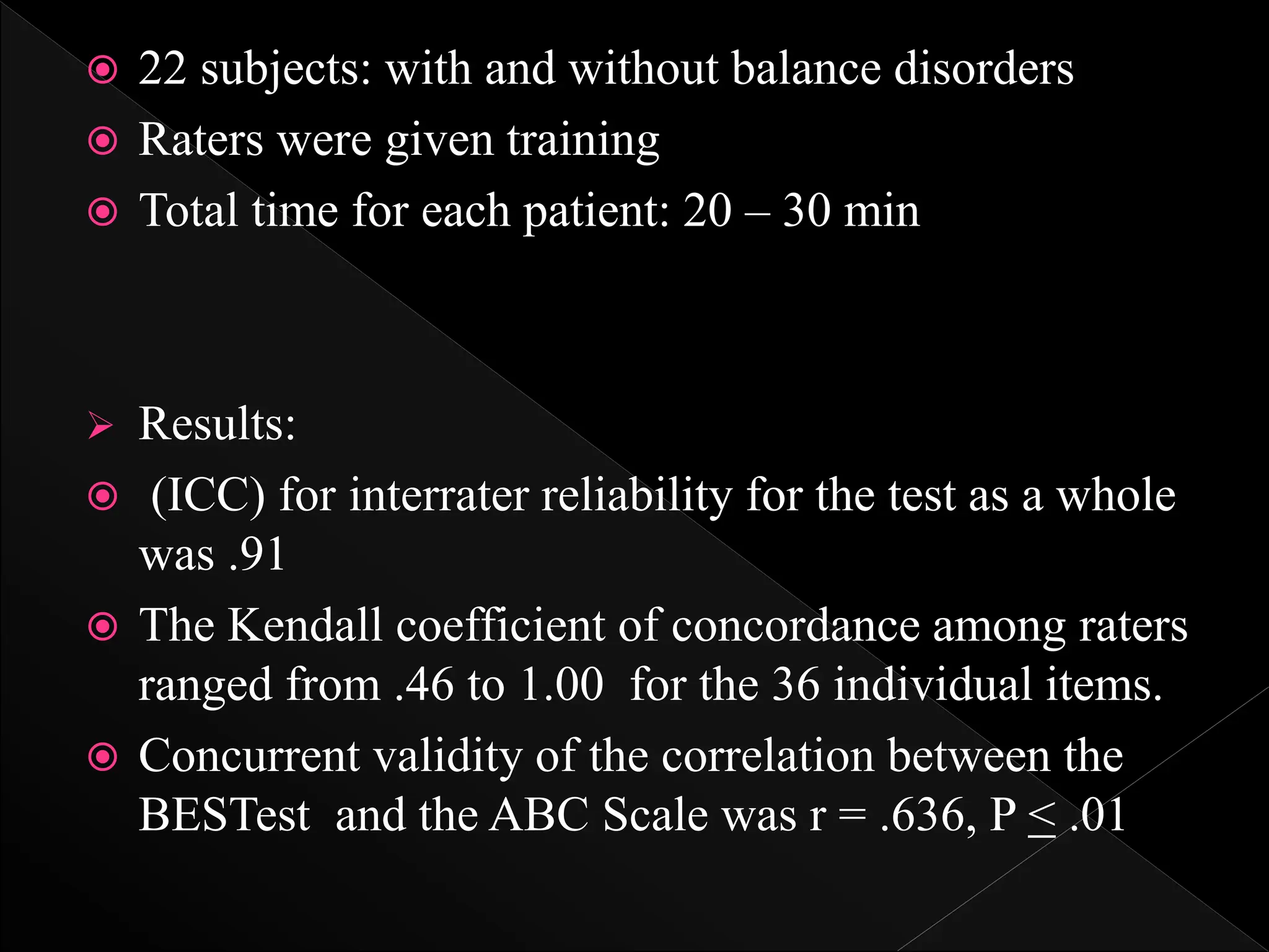  22 subjects: with and without balance disorders
 Raters were given training
 Total time for each patient: 20 – 30 min
 Results:
 (ICC) for interrater reliability for the test as a whole
was .91
 The Kendall coefficient of concordance among raters
ranged from .46 to 1.00 for the 36 individual items.
 Concurrent validity of the correlation between the
BESTest and the ABC Scale was r = .636, P < .01
 