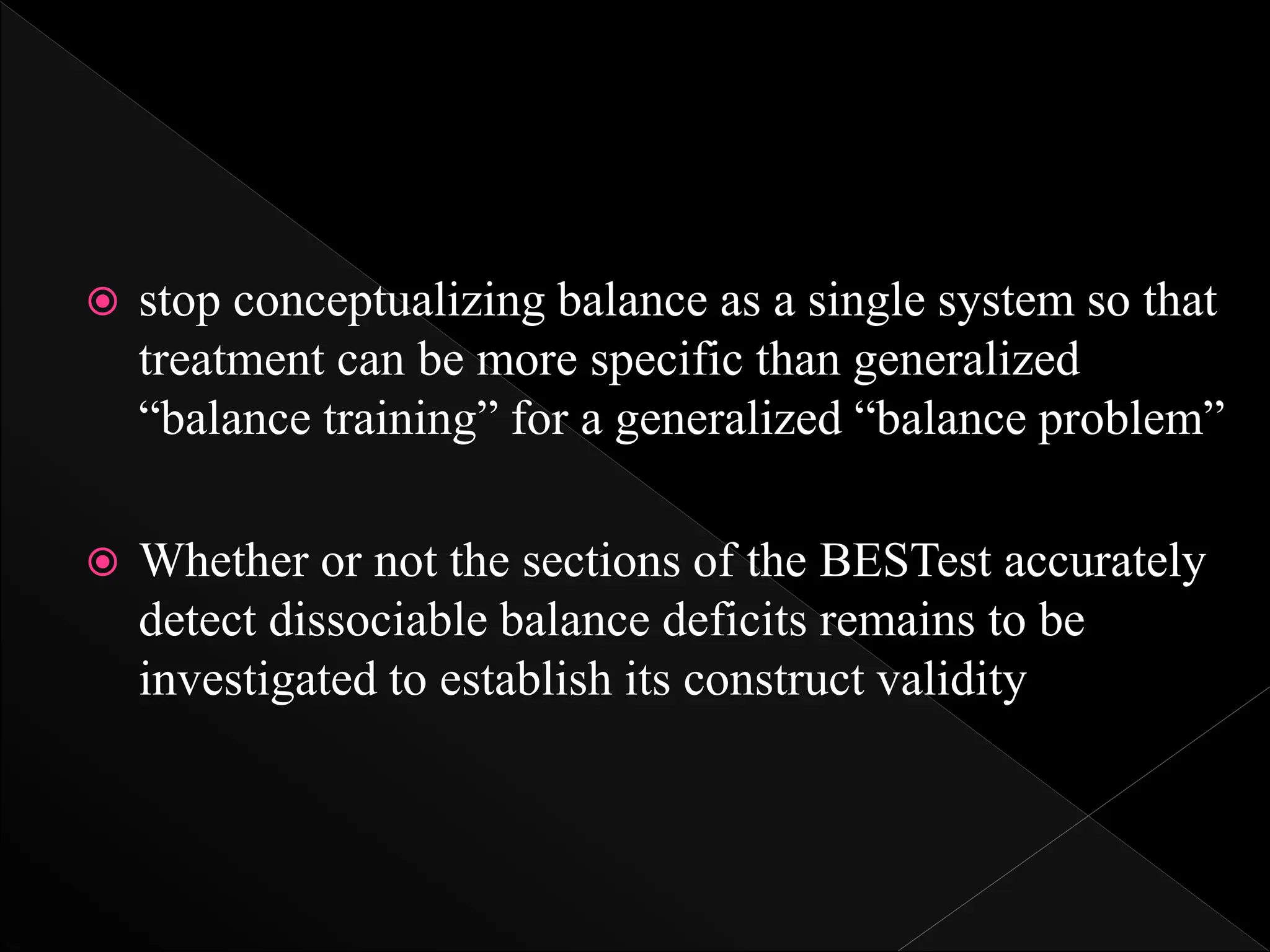  stop conceptualizing balance as a single system so that
treatment can be more specific than generalized
“balance training” for a generalized “balance problem”
 Whether or not the sections of the BESTest accurately
detect dissociable balance deficits remains to be
investigated to establish its construct validity
 