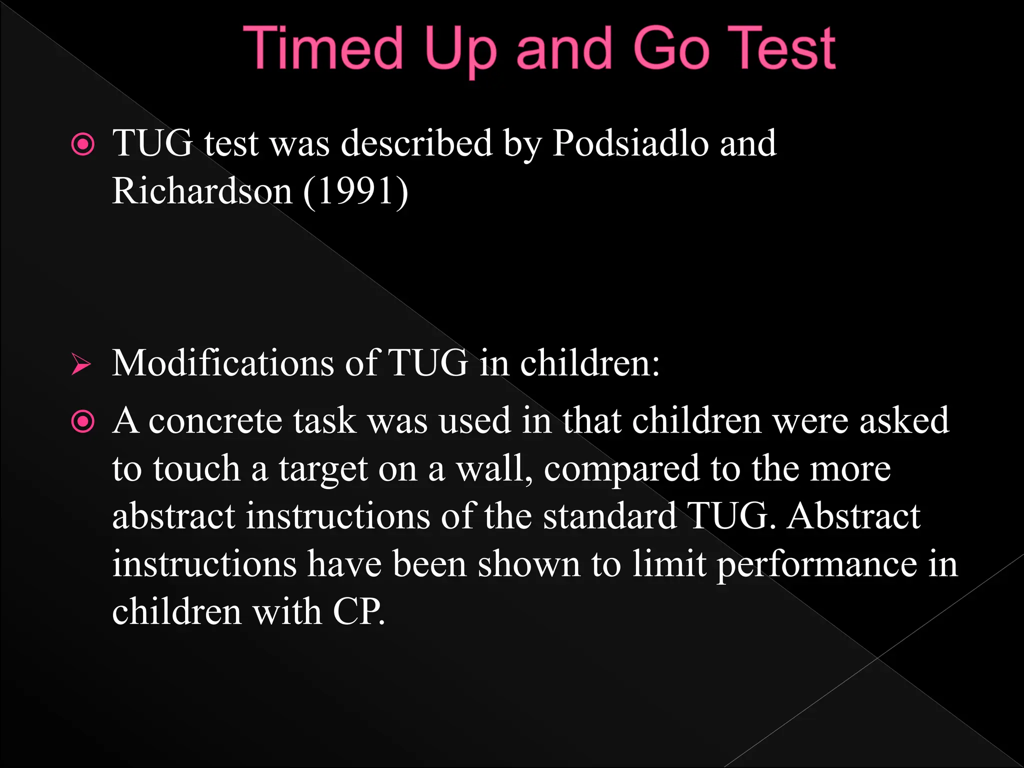  TUG test was described by Podsiadlo and
Richardson (1991)
 Modifications of TUG in children:
 A concrete task was used in that children were asked
to touch a target on a wall, compared to the more
abstract instructions of the standard TUG. Abstract
instructions have been shown to limit performance in
children with CP.
 