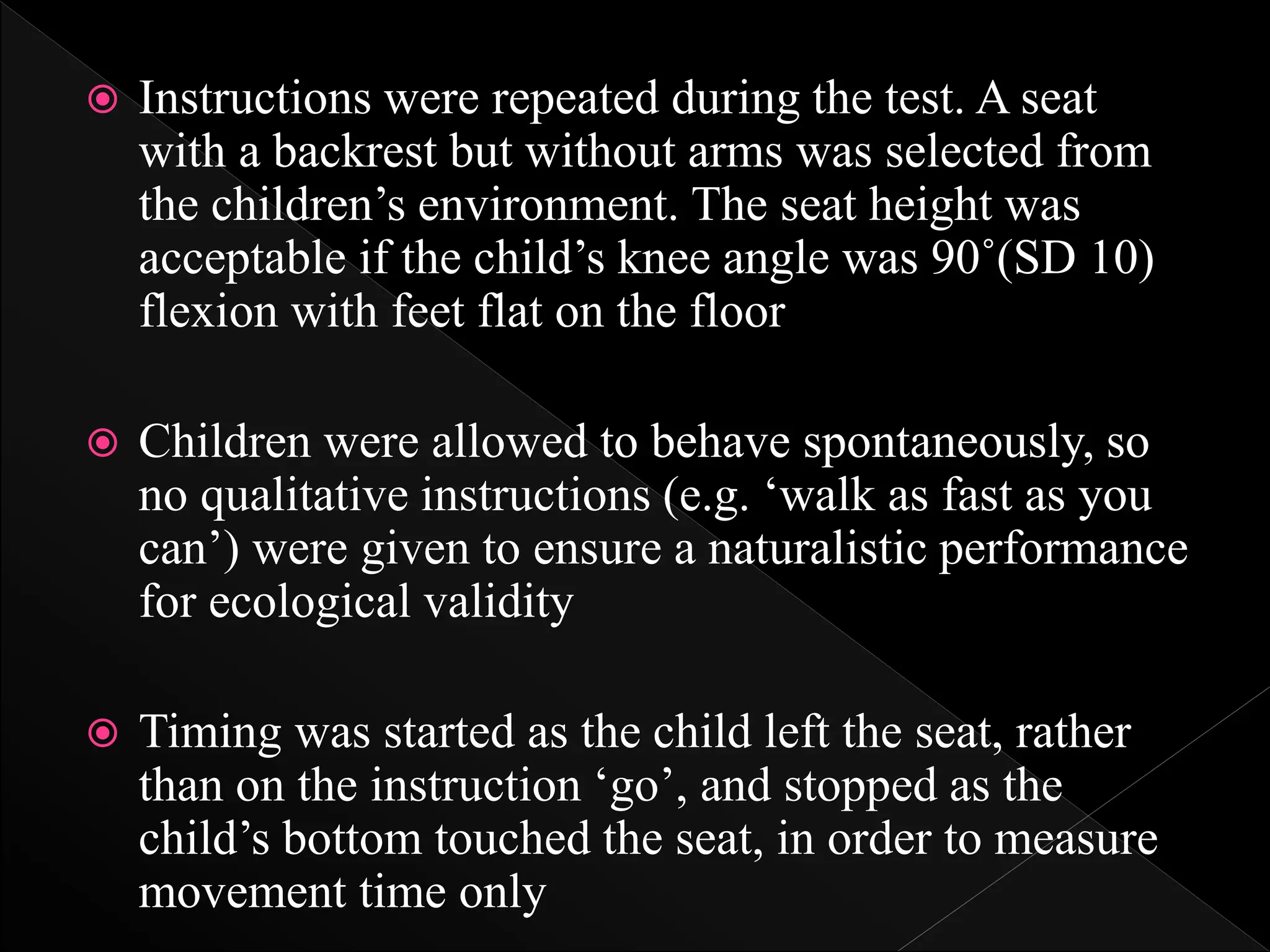  Instructions were repeated during the test. A seat
with a backrest but without arms was selected from
the children’s environment. The seat height was
acceptable if the child’s knee angle was 90˚(SD 10)
flexion with feet flat on the floor
 Children were allowed to behave spontaneously, so
no qualitative instructions (e.g. ‘walk as fast as you
can’) were given to ensure a naturalistic performance
for ecological validity
 Timing was started as the child left the seat, rather
than on the instruction ‘go’, and stopped as the
child’s bottom touched the seat, in order to measure
movement time only
 