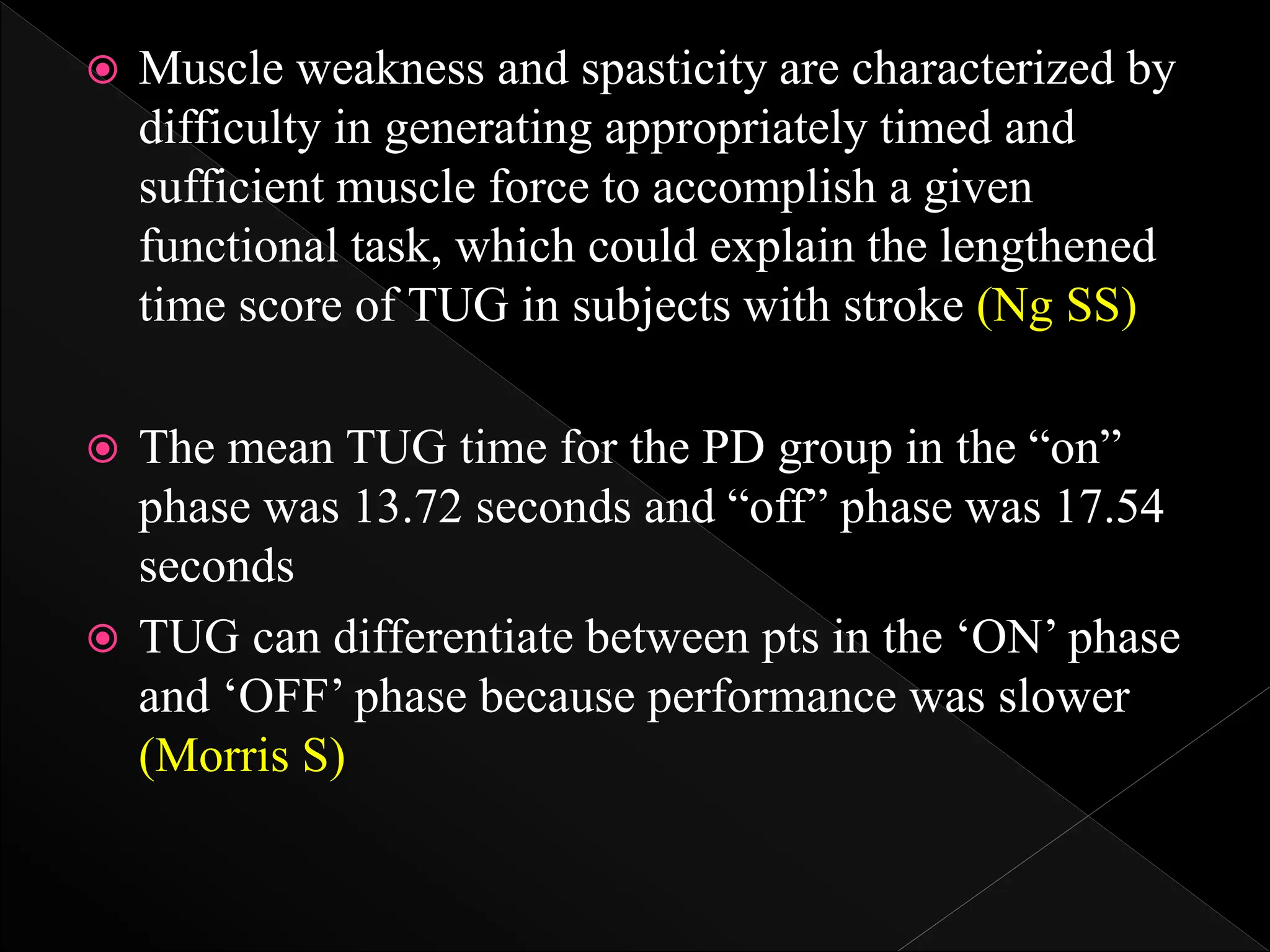  Muscle weakness and spasticity are characterized by
difficulty in generating appropriately timed and
sufficient muscle force to accomplish a given
functional task, which could explain the lengthened
time score of TUG in subjects with stroke (Ng SS)
 The mean TUG time for the PD group in the “on”
phase was 13.72 seconds and “off” phase was 17.54
seconds
 TUG can differentiate between pts in the ‘ON’ phase
and ‘OFF’ phase because performance was slower
(Morris S)
 