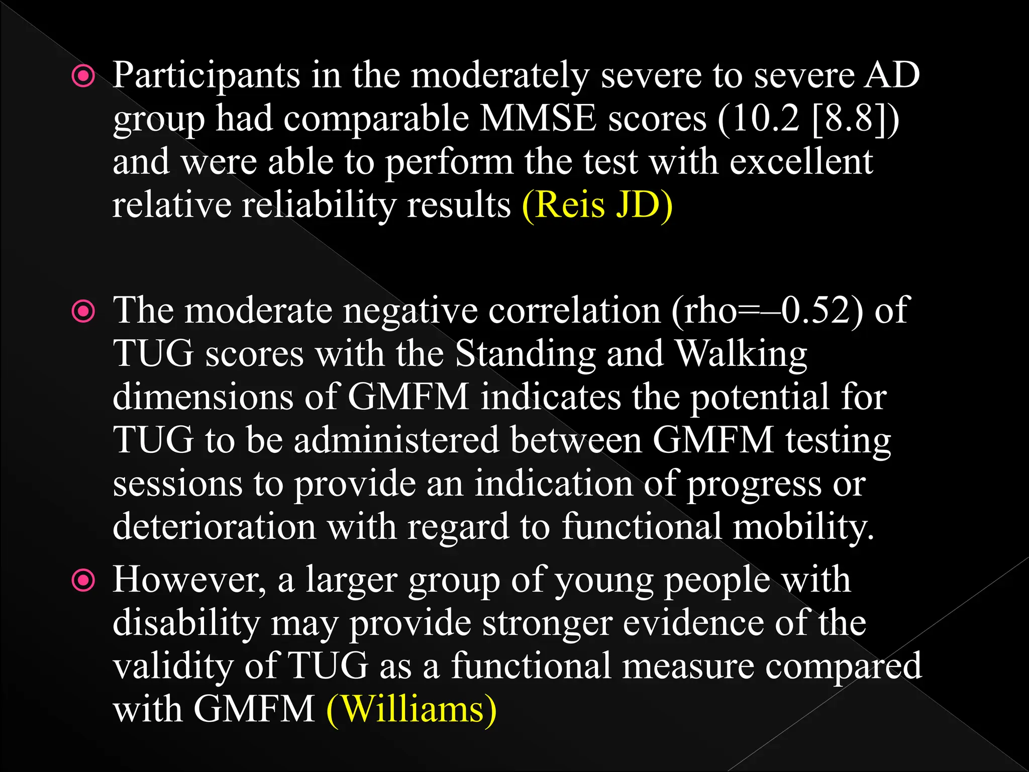  Participants in the moderately severe to severe AD
group had comparable MMSE scores (10.2 [8.8])
and were able to perform the test with excellent
relative reliability results (Reis JD)
 The moderate negative correlation (rho=–0.52) of
TUG scores with the Standing and Walking
dimensions of GMFM indicates the potential for
TUG to be administered between GMFM testing
sessions to provide an indication of progress or
deterioration with regard to functional mobility.
 However, a larger group of young people with
disability may provide stronger evidence of the
validity of TUG as a functional measure compared
with GMFM (Williams)
 