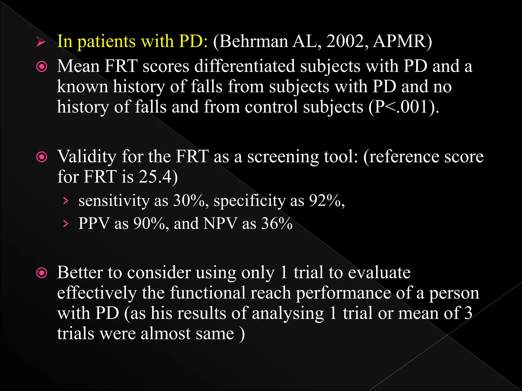  In patients with PD: (Behrman AL, 2002, APMR)
 Mean FRT scores differentiated subjects with PD and a
known history of falls from subjects with PD and no
history of falls and from control subjects (P<.001).
 Validity for the FRT as a screening tool: (reference score
for FRT is 25.4)
› sensitivity as 30%, specificity as 92%,
› PPV as 90%, and NPV as 36%
 Better to consider using only 1 trial to evaluate
effectively the functional reach performance of a person
with PD (as his results of analysing 1 trial or mean of 3
trials were almost same )
 