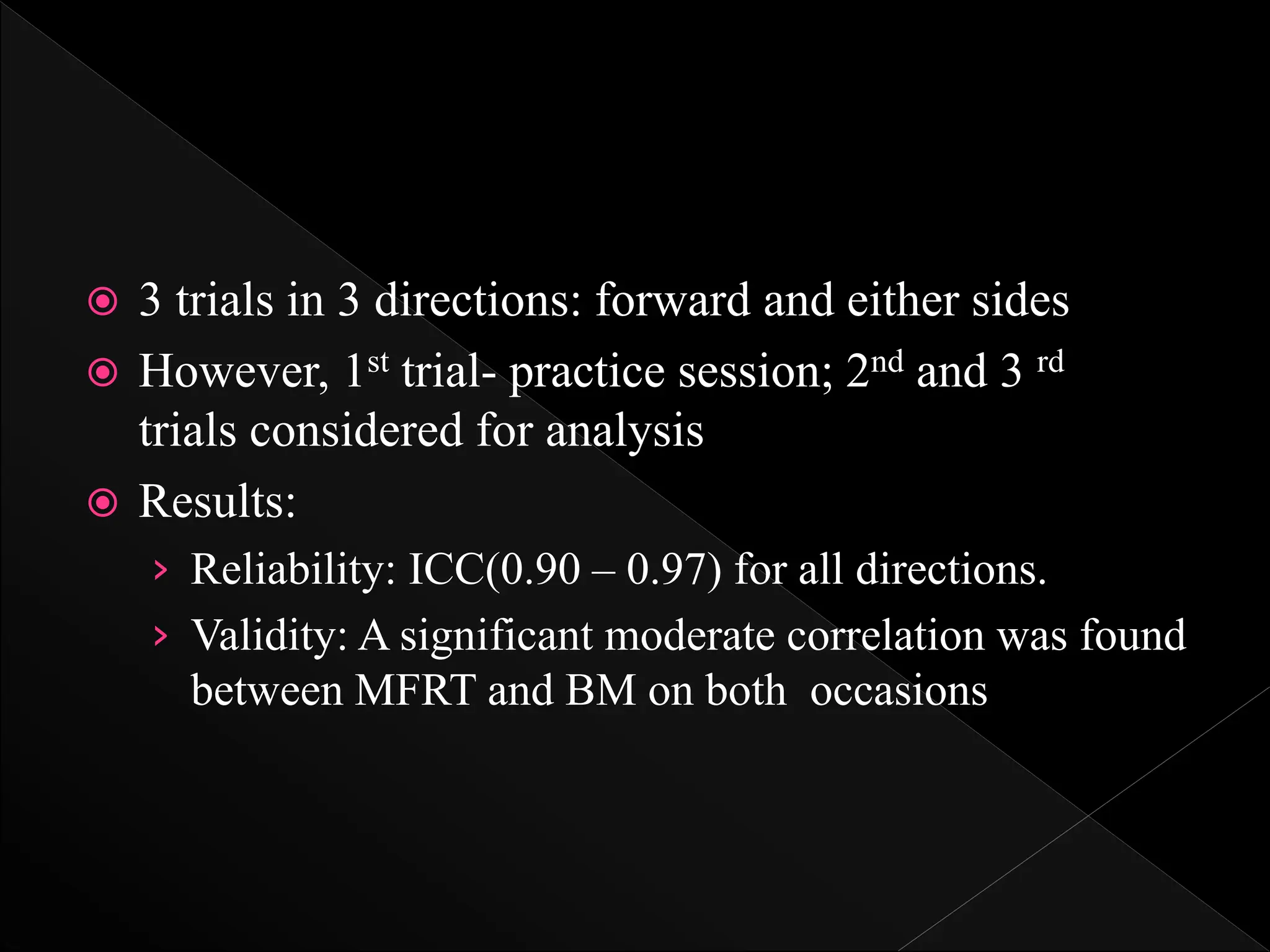  3 trials in 3 directions: forward and either sides
 However, 1st trial- practice session; 2nd and 3 rd
trials considered for analysis
 Results:
› Reliability: ICC(0.90 – 0.97) for all directions.
› Validity: A significant moderate correlation was found
between MFRT and BM on both occasions
 