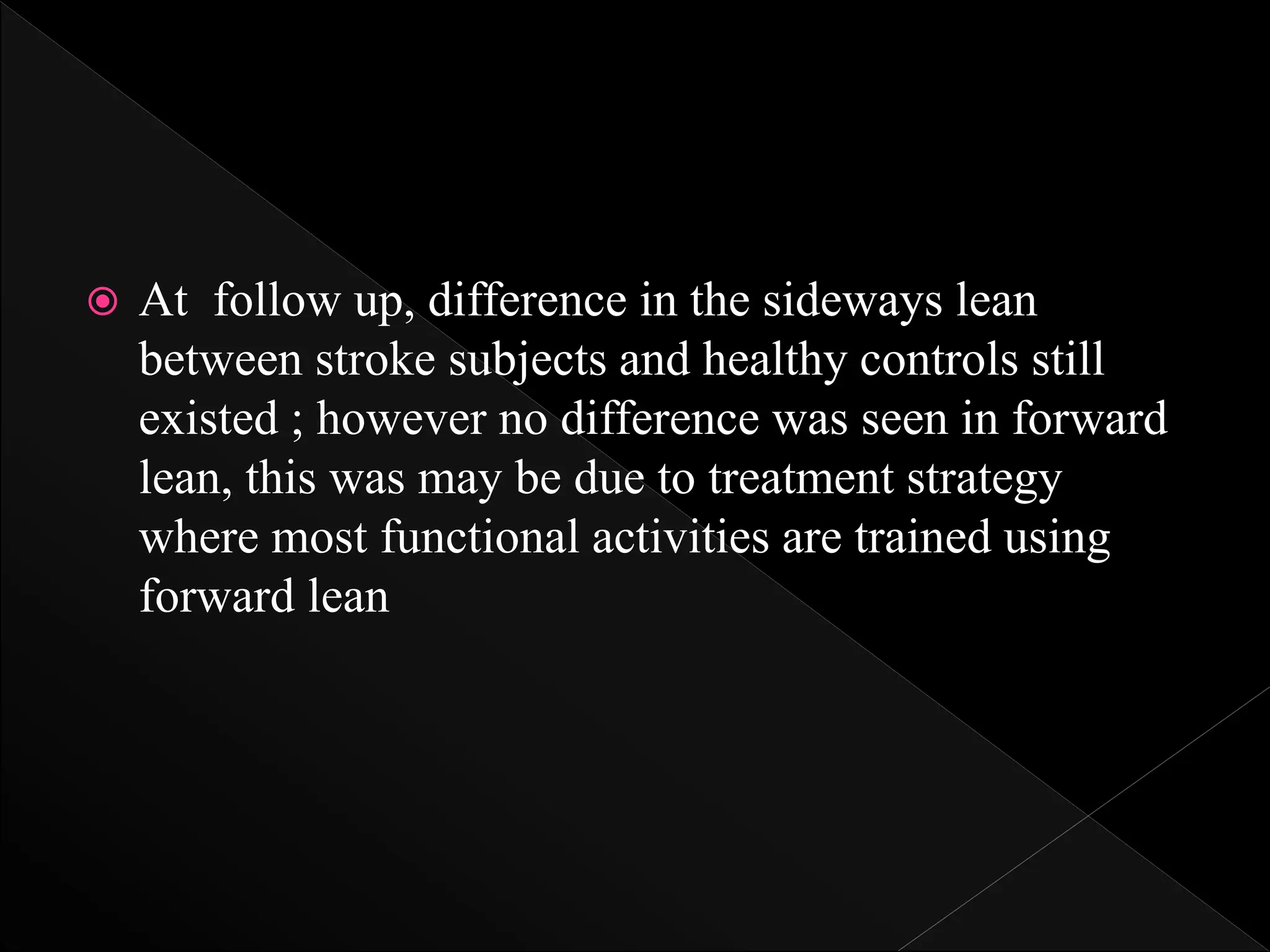  At follow up, difference in the sideways lean
between stroke subjects and healthy controls still
existed ; however no difference was seen in forward
lean, this was may be due to treatment strategy
where most functional activities are trained using
forward lean
 